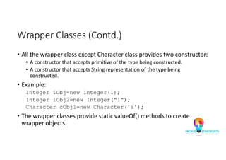 Wrapper Classes (Contd.)
• All the wrapper class except Character class provides two constructor:
• A constructor that accepts primitive of the type being constructed.
• A constructor that accepts String representation of the type being
constructed.
• Example:
Integer iObj=new Integer(1);
Integer iObj2=new Integer("1");
Character cObj1=new Character('a');
• The wrapper classes provide static valueOf() methods to create
wrapper objects.
 