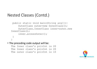 Nested Classes (Contd.)
public static void main(String arg[]){
OuterClass outer=new OuterClass();
OuterClass.InnerClass inner=outer.new
InnerClass();
inner.accessOuter();
}
}
• The preceding code output will be:
The Inner class's privInt is 20
The Inner class's privInt is 20
The outer class's privInt is 10
 