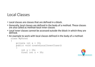 Local Classes
• Local classes are classes that are defined in a block.
• Generally, local classes are defined in the body of a method. These classes
are also called as method-local inner classes
• Local inner classes cannot be accessed outside the block in which they are
defined.
• An example to work with local classes defined in the body of a method:
class MyOuter
{
private int x = 10;
public void createLocalInnerClass()
{
int y = 20;
final int z = 30;
 