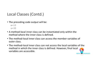 Local Classes (Contd.)
• The preceding code output will be:
x=10
z=30
• A method-local inner class can be instantiated only within the
method where the inner class is defined.
• The method-local inner class can access the member variables of
outer class.
• The method-local inner class can not access the local variables of the
method in which the inner class is defined. However, final local
variables are accessible.
 