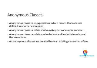 Anonymous Classes
• Anonymous classes are expressions, which means that a class is
defined in another expression.
• Anonymous classes enable you to make your code more concise.
• Anonymous classes enable you to declare and instantiate a class at
the same time.
• An anonymous classes are created from an existing class or interface.
 