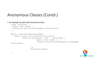Anonymous Classes (Contd.)
• An example to work with anonymous class:
class Interview {
public void read() {
System.out.println("Programmer Interview!");
}
}
public class AnonymousClassDemo {
public static void main(String args[]){
Interview pInstance = new Interview() {
public void read() {
System.out.println("Anonymous Programmer
Interview");
}
};
pInstance.read();
}
}
 