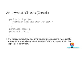 Anonymous Classes (Contd.)
public void put(){
System.out.println("Put Method");
}
};
pInstance.read();
pInstance.put();
}
}
• The preceding code will generate a compilation error, because the
anonymous inner class can not invoke a method that is not in the
super class definition.
 