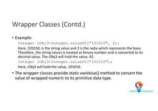 Wrapper Classes (Contd.)
• Example:
Integer iObj3=Integer.valueOf("101010", 2);
Here, 101010, is the string value and 2 is the radix which represents the base.
Therefore, the string values is treated as binary number and is converted to its
decimal value. The iObj3 will hold the value, 42.
Integer iObj3=Integer.valueOf("101010");
Here, iObj3 will hold the value, 101010.
• The wrapper classes provide static xxxValue() method to convert the
value of wrapped numeric to its primitive data type.
 