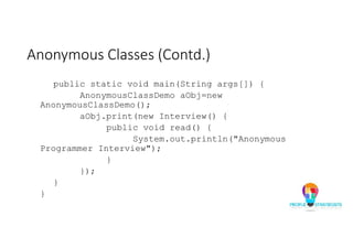 Anonymous Classes (Contd.)
public static void main(String args[]) {
AnonymousClassDemo aObj=new
AnonymousClassDemo();
aObj.print(new Interview() {
public void read() {
System.out.println("Anonymous
Programmer Interview");
}
});
}
}
 