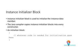 Instance Initializer Block
• Instance initializer block is used to initialize the instance data
member.
• The Java compiler copies instance initializer blocks into every
constructor.
• An initializer block:
{
// whatever code is needed for initialization goes
here
}
 