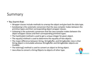 Summary
• You learnt that:
• Wrapper classes include methods to unwrap the object and give back the data type.
• Autoboxing is the automatic conversion that the Java compiler makes between the
primitive types and their corresponding object wrapper classes.
• Unboxing is the automatic conversion that the Java compiler makes between the
object wrapper classes and their corresponding primitive types .
• The hashCode() method is used to get a unique integer for given object.
• The equals() method is used to determine the equality of two objects.
• The major difference between String, StringBuffer, and StringBuilder class is that
String object is immutable whereas StringBuffer and StringBuilder objects are
mutable.
• The toString() method is used to convert an object to String object.
• Java allow to convert a String Objects to objects of other type.
 