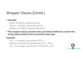 Wrapper Classes (Contd.)
• Example:
byte b=iObj1.byteValue();
short s=iObj1.shortValue();
double d=iObj1.doubleValue();
• The wrapper classes provide static parseXxx() method to convert the
string representation into its primitive data type.
Example:
int i=Integer.parseInt("1");
double d=Double.parseDouble("1.2");
int j=Integer.parseInt("101010", 2);
 