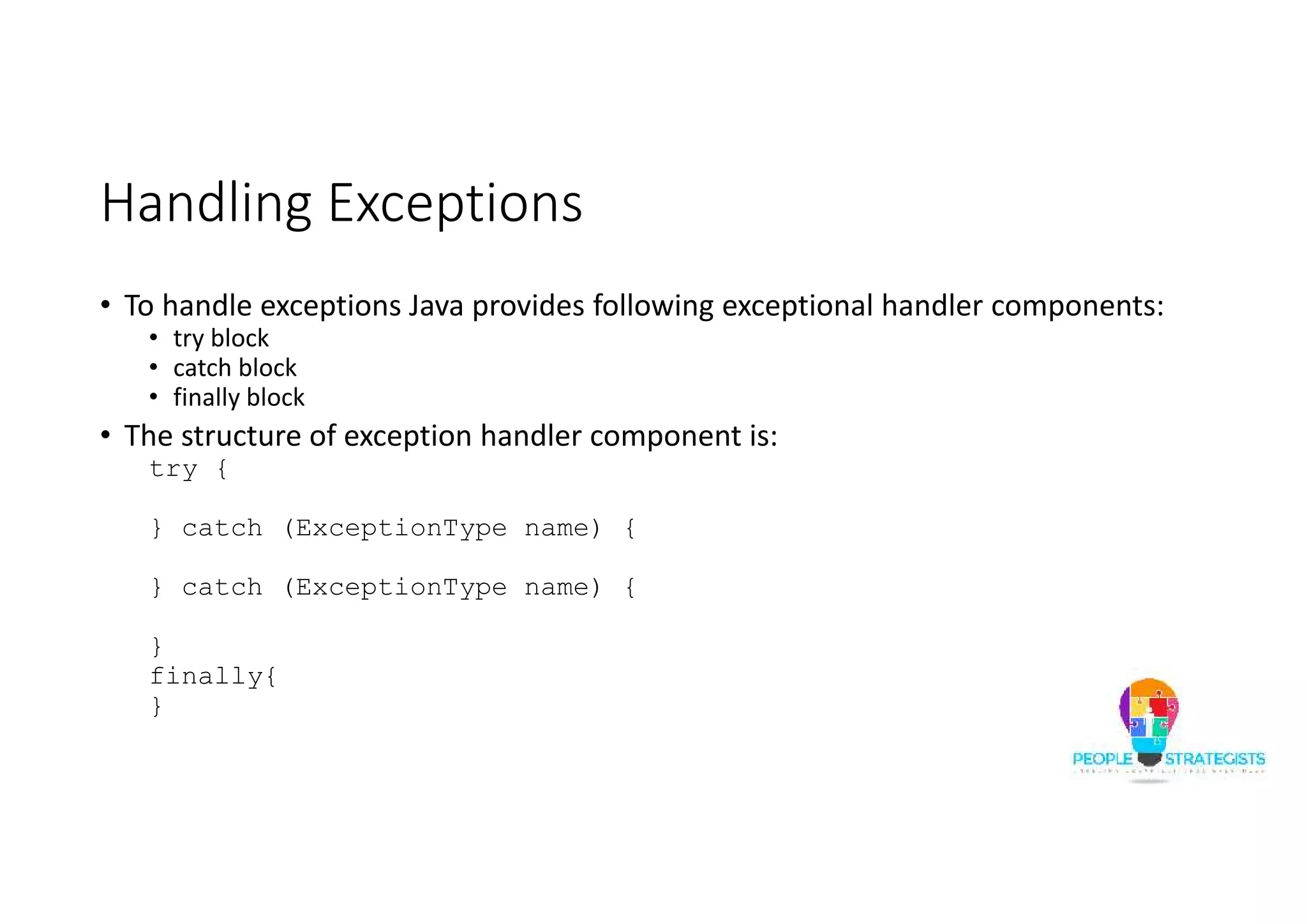 Handling Exceptions • To handle exceptions Java provides following exceptional handler components: • try block • catch block • finally block • The structure of exception handler component is: try { } catch (ExceptionType name) { } catch (ExceptionType name) { } finally{ } 