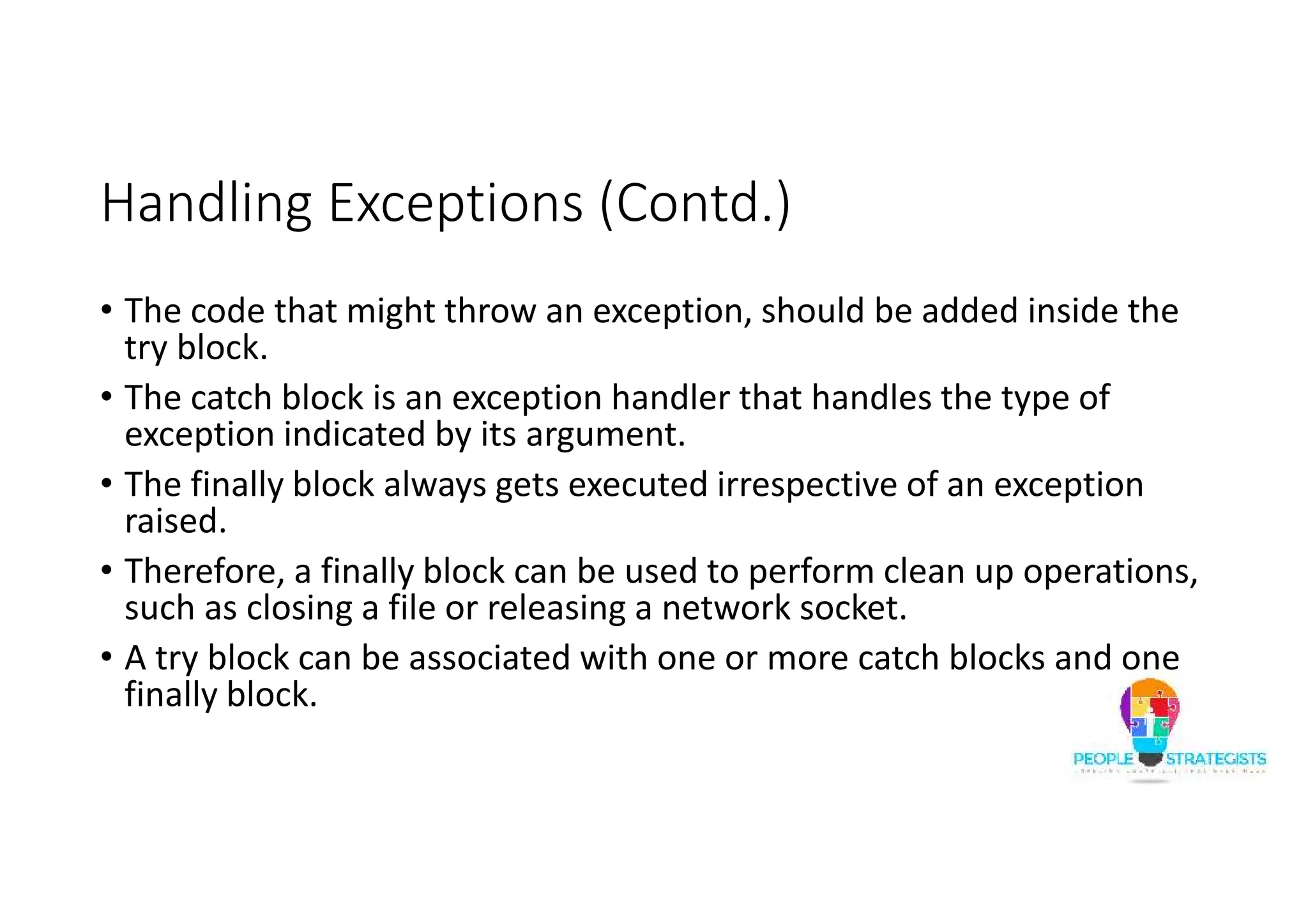 Handling Exceptions (Contd.) • The code that might throw an exception, should be added inside the try block. • The catch block is an exception handler that handles the type of exception indicated by its argument. • The finally block always gets executed irrespective of an exception raised. • Therefore, a finally block can be used to perform clean up operations, such as closing a file or releasing a network socket. • A try block can be associated with one or more catch blocks and one finally block. 