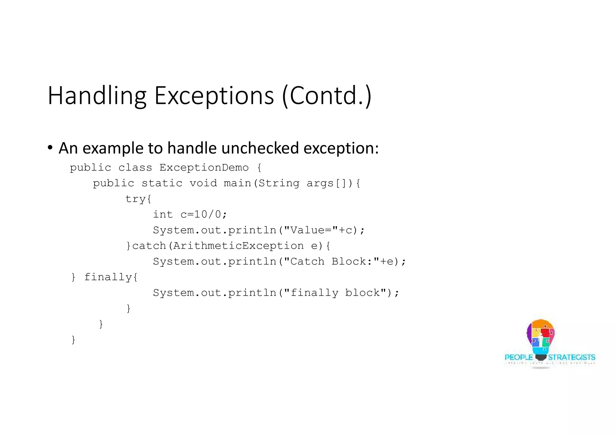Handling Exceptions (Contd.) • An example to handle unchecked exception: public class ExceptionDemo { public static void main(String args[]){ try{ int c=10/0; System.out.println("Value="+c); }catch(ArithmeticException e){ System.out.println("Catch Block:"+e); } finally{ System.out.println("finally block"); } } } 