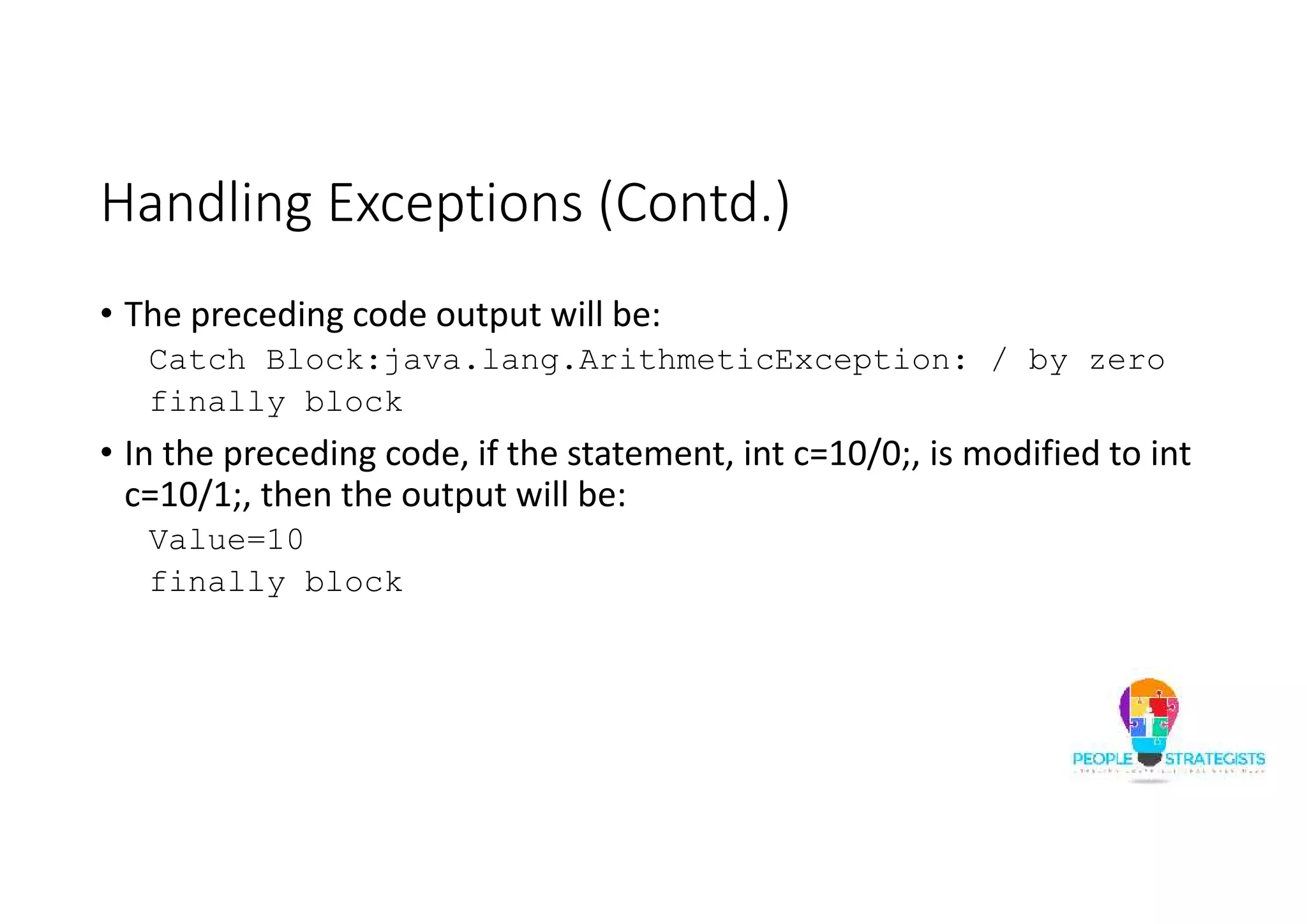 Handling Exceptions (Contd.) • The preceding code output will be: Catch Block:java.lang.ArithmeticException: / by zero finally block • In the preceding code, if the statement, int c=10/0;, is modified to int c=10/1;, then the output will be: Value=10 finally block 
