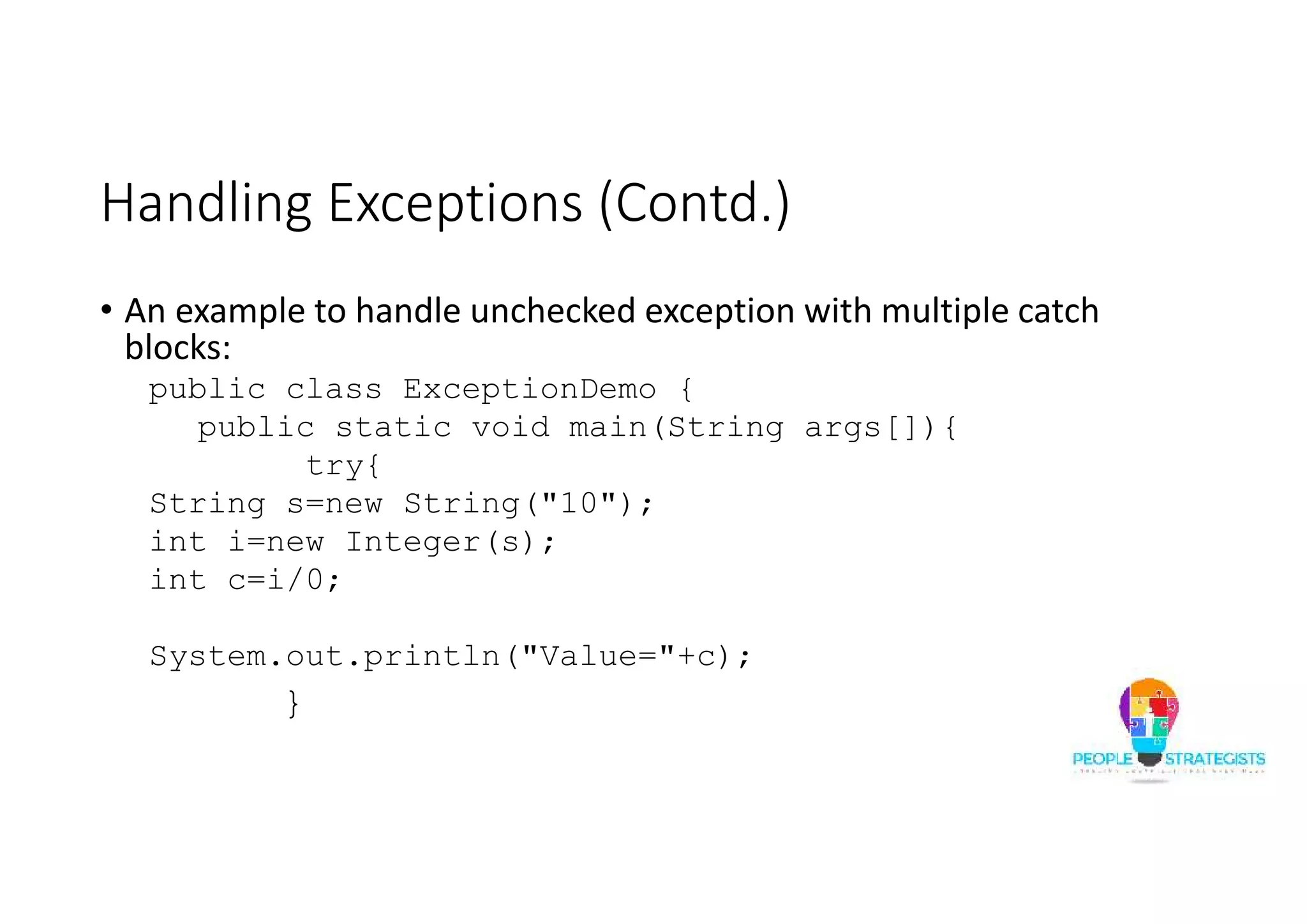 Handling Exceptions (Contd.) • An example to handle unchecked exception with multiple catch blocks: public class ExceptionDemo { public static void main(String args[]){ try{ String s=new String("10"); int i=new Integer(s); int c=i/0; System.out.println("Value="+c); } 