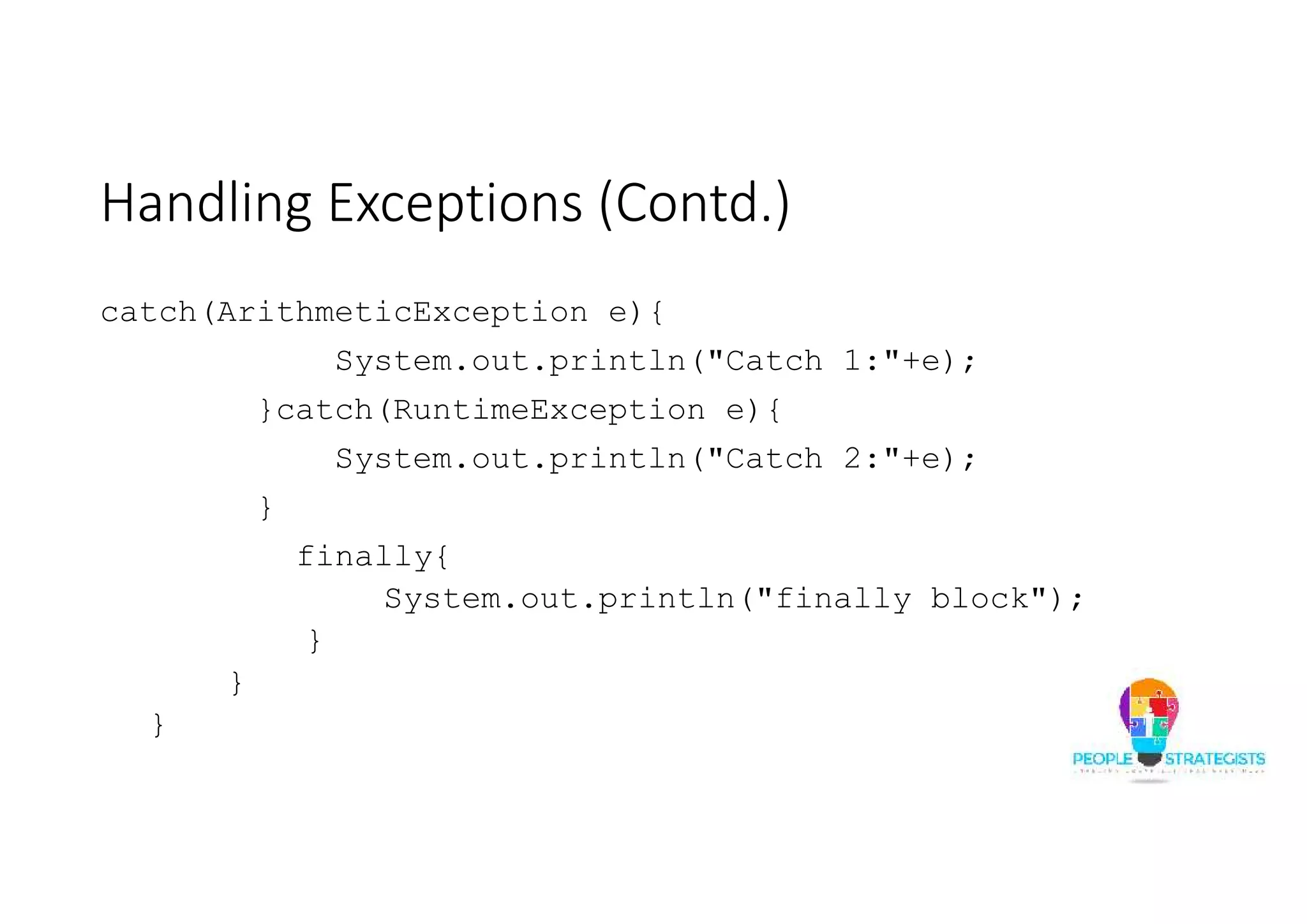 Handling Exceptions (Contd.) catch(ArithmeticException e){ System.out.println("Catch 1:"+e); }catch(RuntimeException e){ System.out.println("Catch 2:"+e); } finally{ System.out.println("finally block"); } } } 