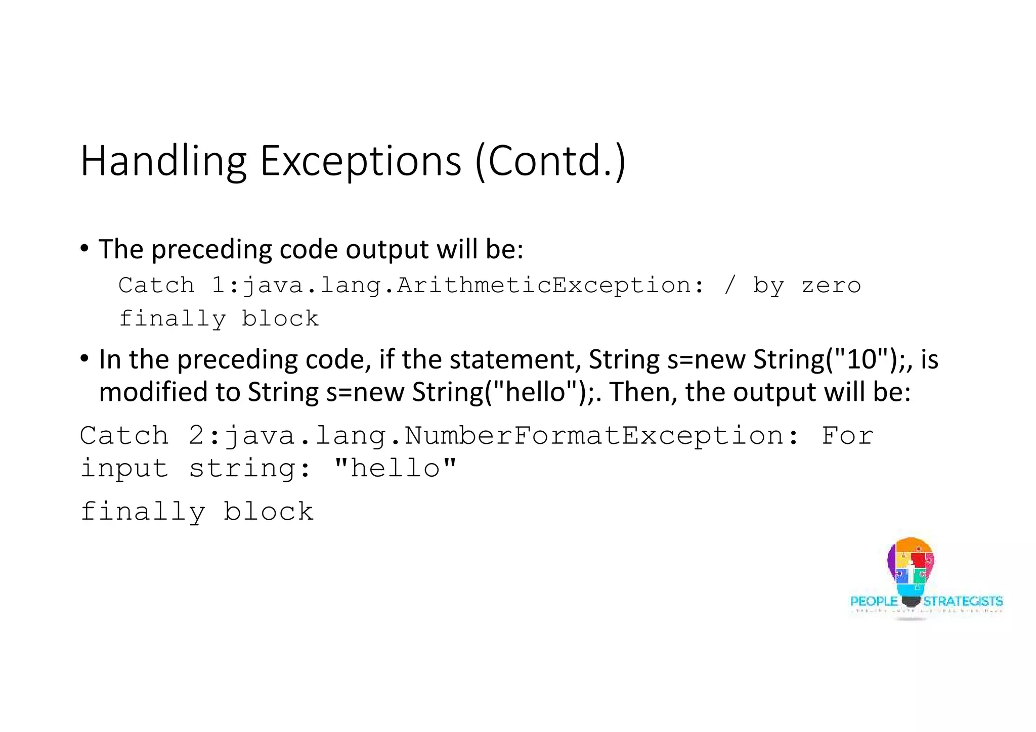 Handling Exceptions (Contd.) • The preceding code output will be: Catch 1:java.lang.ArithmeticException: / by zero finally block • In the preceding code, if the statement, String s=new String("10");, is modified to String s=new String("hello");. Then, the output will be: Catch 2:java.lang.NumberFormatException: For input string: "hello" finally block 