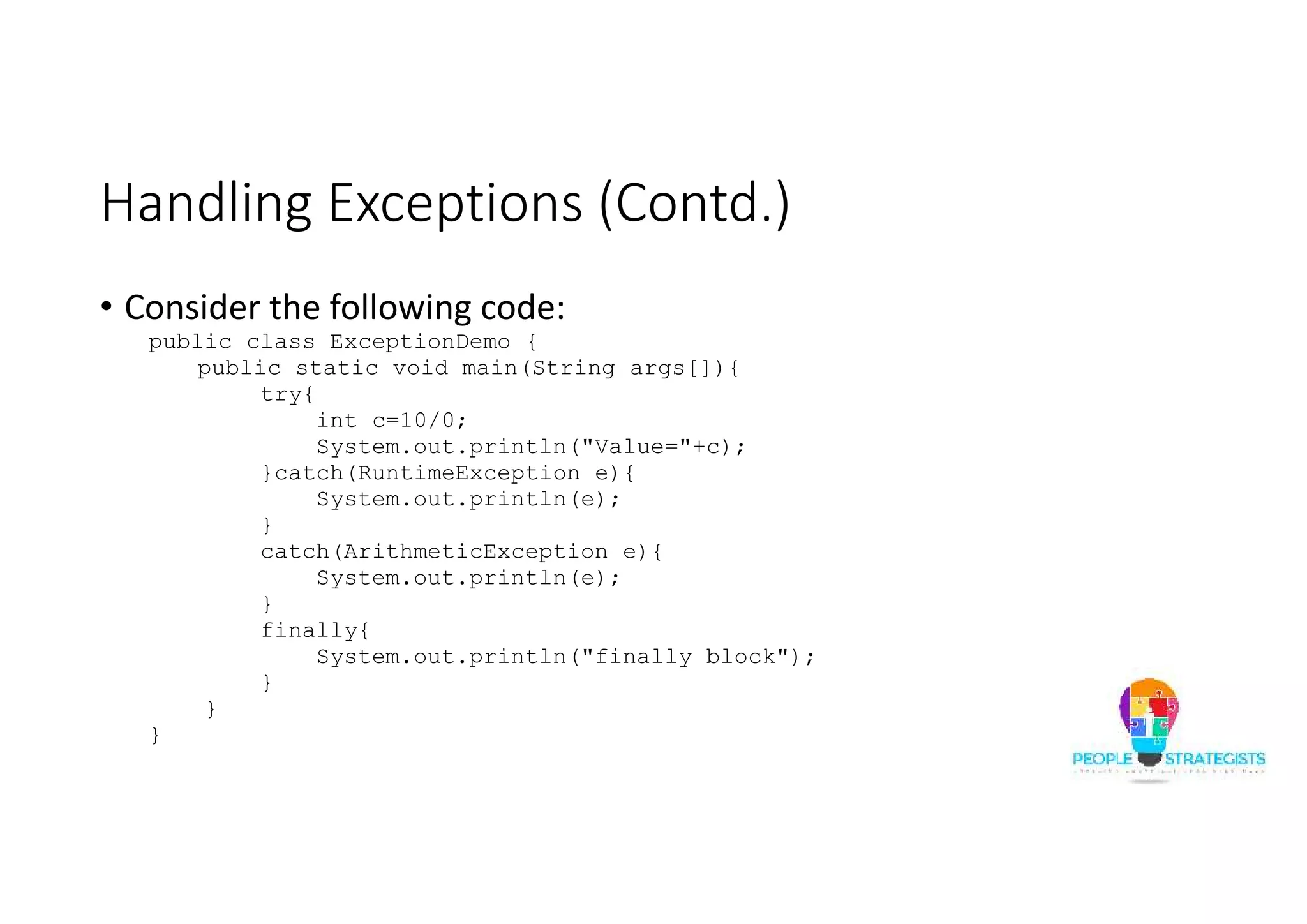Handling Exceptions (Contd.) • Consider the following code: public class ExceptionDemo { public static void main(String args[]){ try{ int c=10/0; System.out.println("Value="+c); }catch(RuntimeException e){ System.out.println(e); } catch(ArithmeticException e){ System.out.println(e); } finally{ System.out.println("finally block"); } } } 