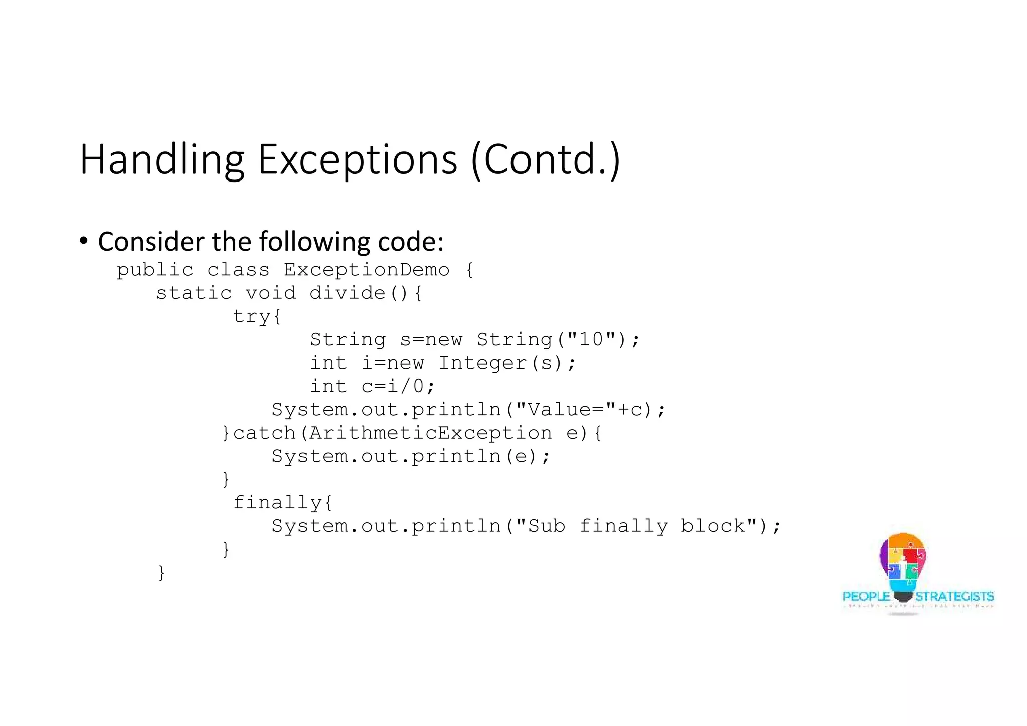 Handling Exceptions (Contd.) • Consider the following code: public class ExceptionDemo { static void divide(){ try{ String s=new String("10"); int i=new Integer(s); int c=i/0; System.out.println("Value="+c); }catch(ArithmeticException e){ System.out.println(e); } finally{ System.out.println("Sub finally block"); } } 