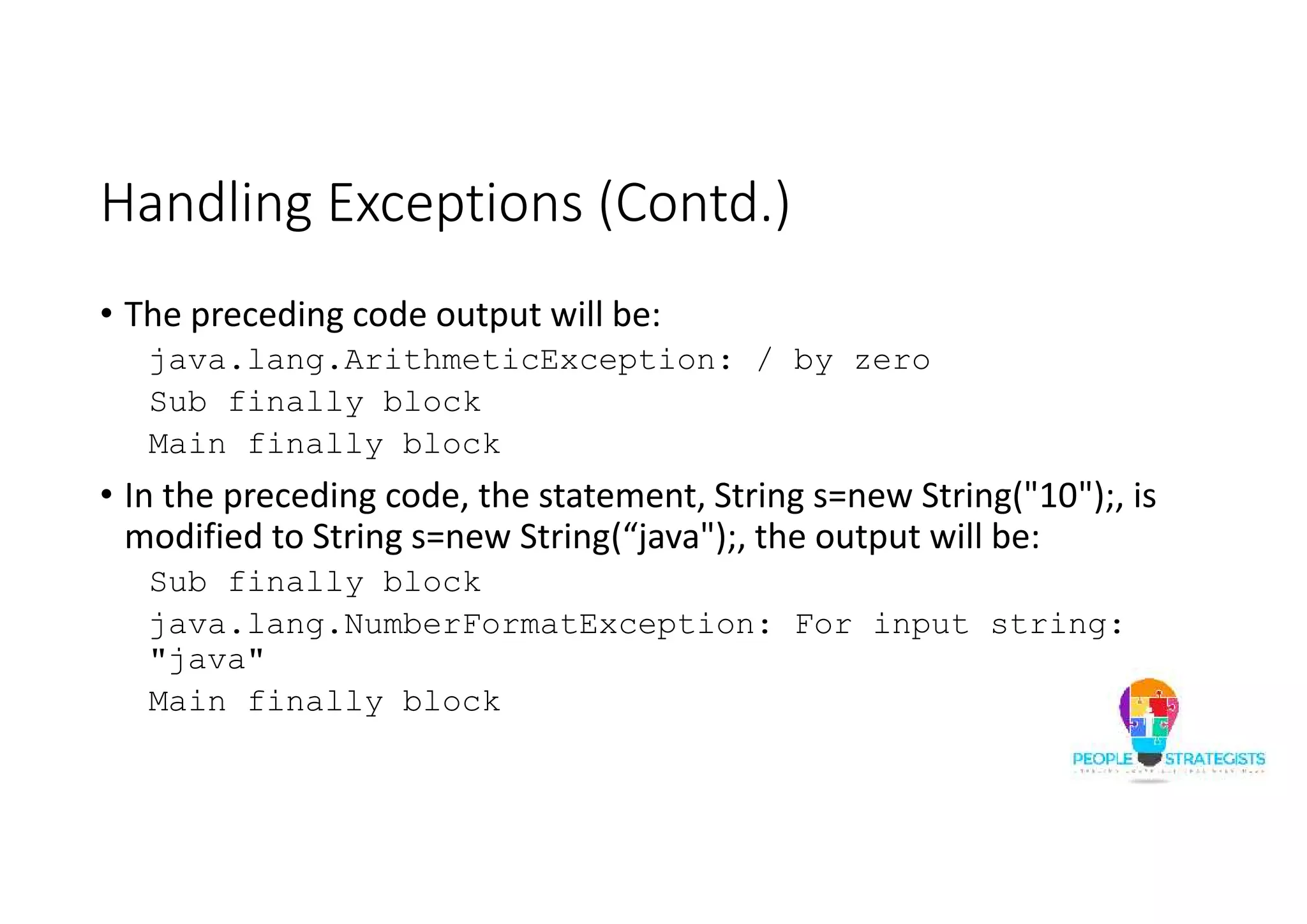 Handling Exceptions (Contd.) • The preceding code output will be: java.lang.ArithmeticException: / by zero Sub finally block Main finally block • In the preceding code, the statement, String s=new String("10");, is modified to String s=new String(“java");, the output will be: Sub finally block java.lang.NumberFormatException: For input string: "java" Main finally block 