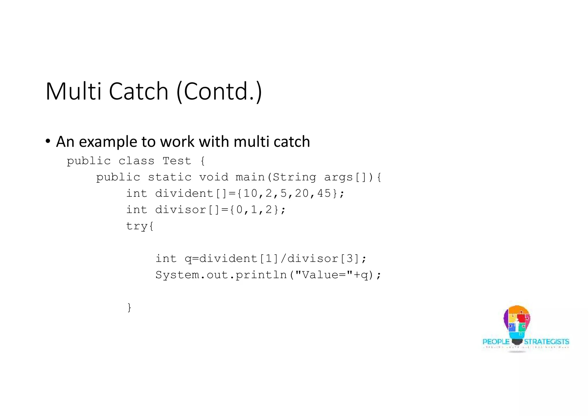 Multi Catch (Contd.) • An example to work with multi catch public class Test { public static void main(String args[]){ int divident[]={10,2,5,20,45}; int divisor[]={0,1,2}; try{ int q=divident[1]/divisor[3]; System.out.println("Value="+q); } 