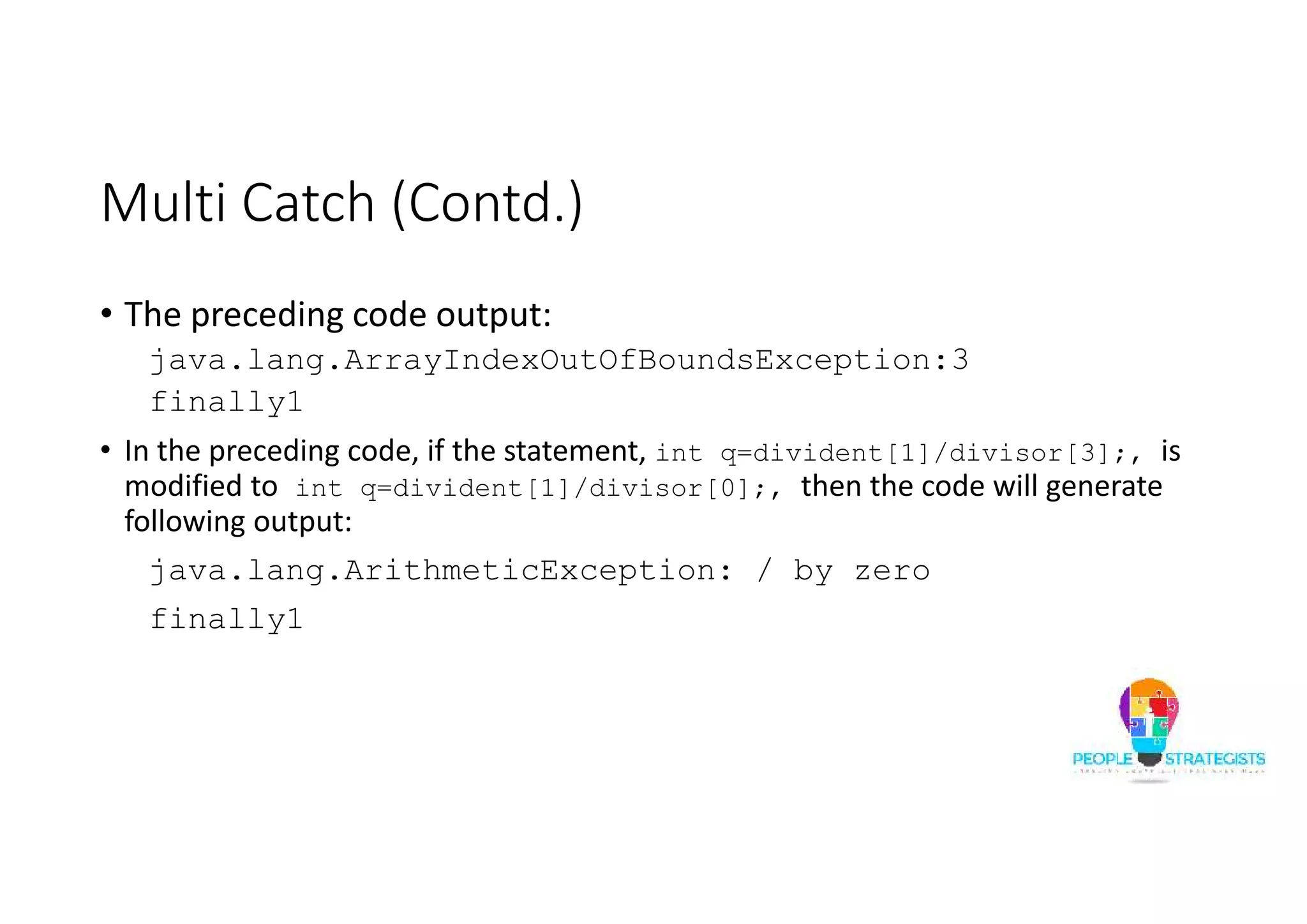 Multi Catch (Contd.) • The preceding code output: java.lang.ArrayIndexOutOfBoundsException:3 finally1 • In the preceding code, if the statement, int q=divident[1]/divisor[3];, is modified to int q=divident[1]/divisor[0];, then the code will generate following output: java.lang.ArithmeticException: / by zero finally1 