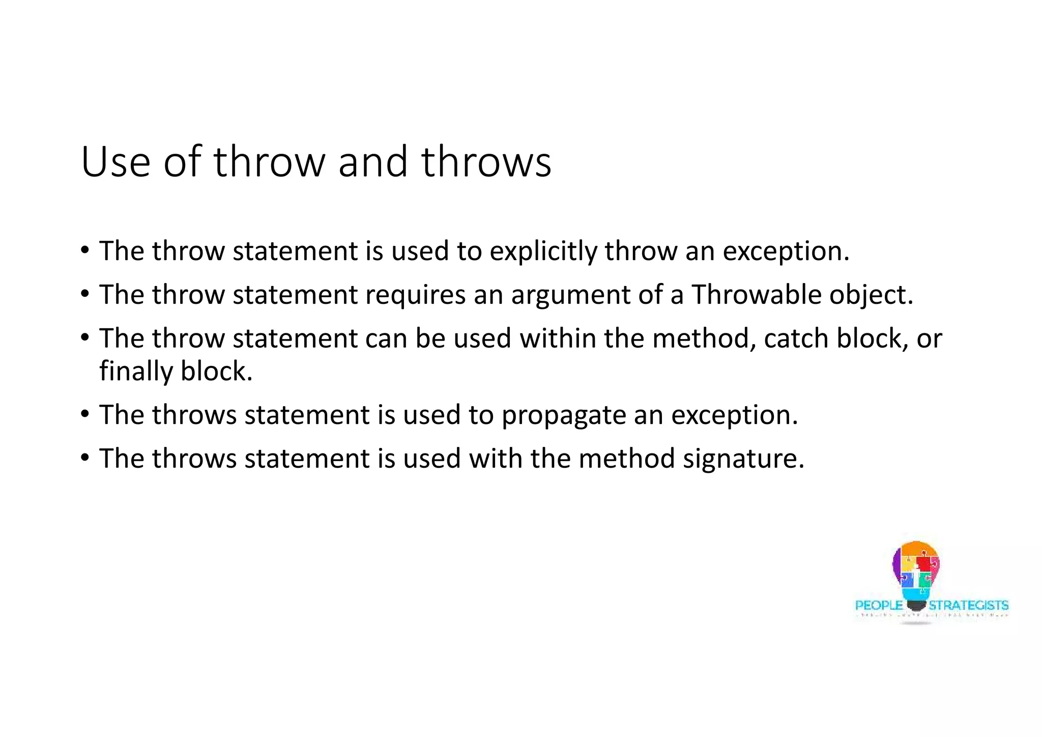 Use of throw and throws • The throw statement is used to explicitly throw an exception. • The throw statement requires an argument of a Throwable object. • The throw statement can be used within the method, catch block, or finally block. • The throws statement is used to propagate an exception. • The throws statement is used with the method signature. 
