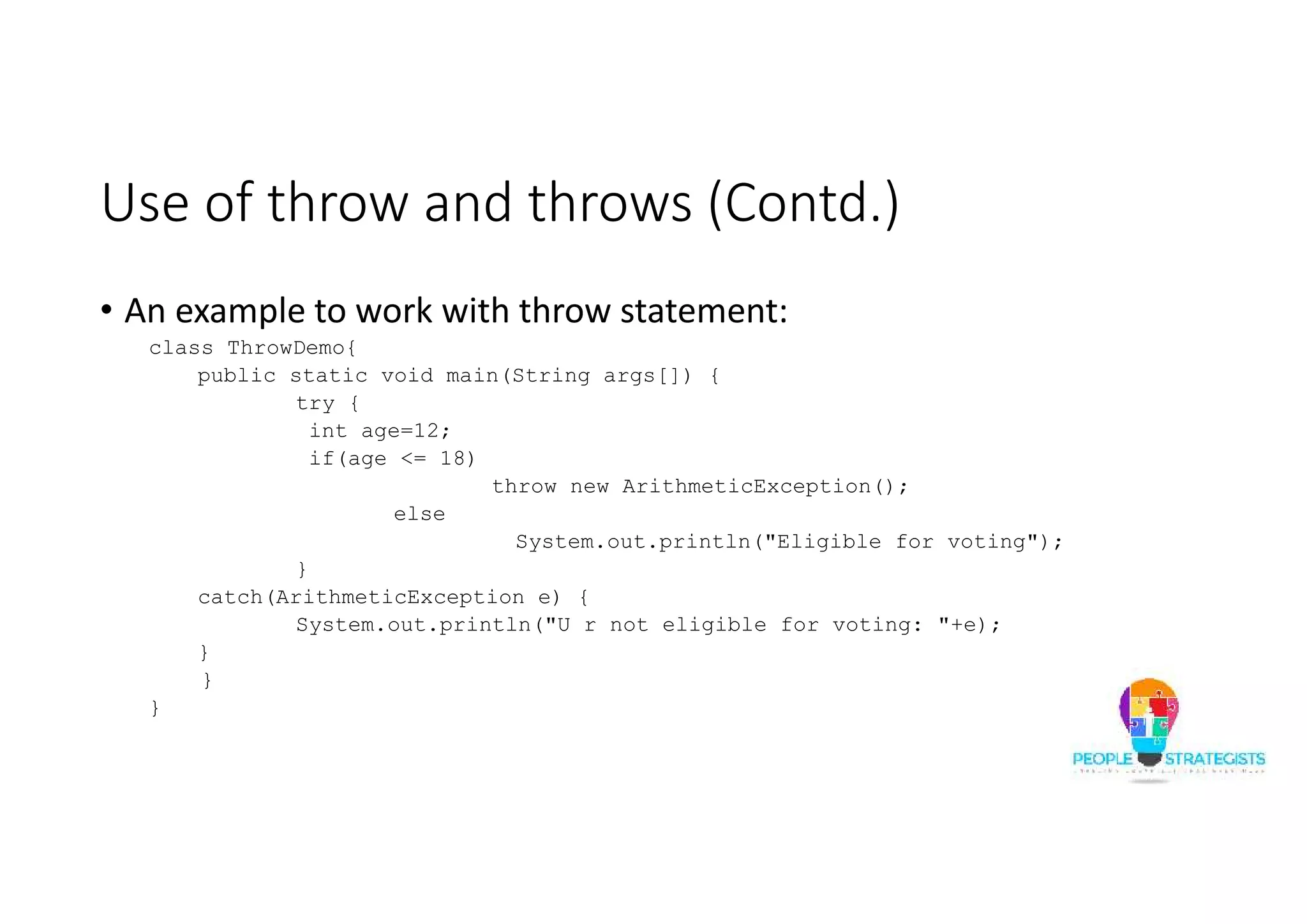 Use of throw and throws (Contd.) • An example to work with throw statement: class ThrowDemo{ public static void main(String args[]) { try { int age=12; if(age <= 18) throw new ArithmeticException(); else System.out.println("Eligible for voting"); } catch(ArithmeticException e) { System.out.println("U r not eligible for voting: "+e); } } } 