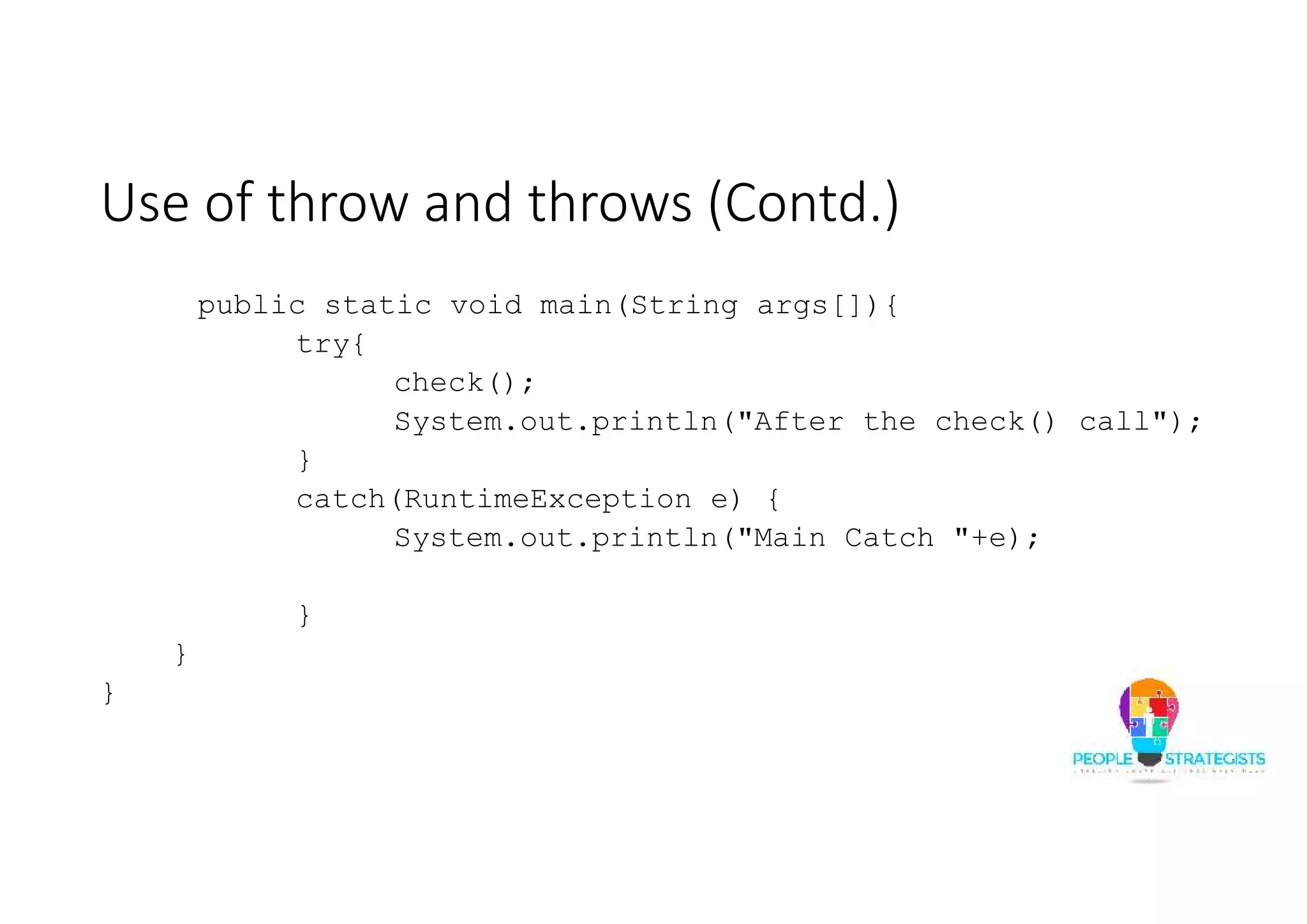 Use of throw and throws (Contd.) public static void main(String args[]){ try{ check(); System.out.println("After the check() call"); } catch(RuntimeException e) { System.out.println("Main Catch "+e); } } } 