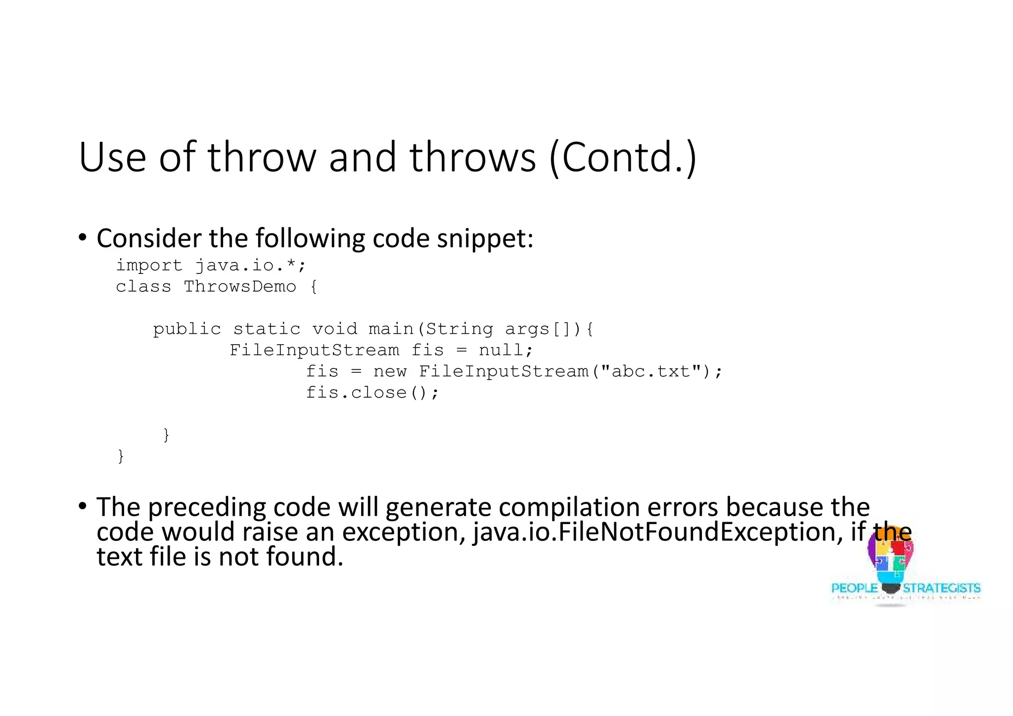 Use of throw and throws (Contd.) • Consider the following code snippet: import java.io.*; class ThrowsDemo { public static void main(String args[]){ FileInputStream fis = null; fis = new FileInputStream("abc.txt"); fis.close(); } } • The preceding code will generate compilation errors because the code would raise an exception, java.io.FileNotFoundException, if the text file is not found. 