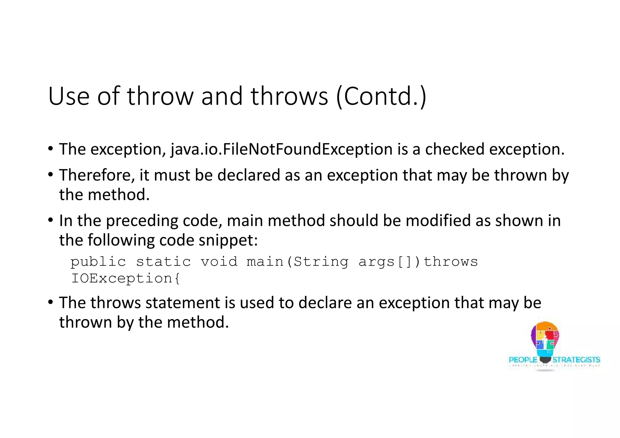 Use of throw and throws (Contd.) • The exception, java.io.FileNotFoundException is a checked exception. • Therefore, it must be declared as an exception that may be thrown by the method. • In the preceding code, main method should be modified as shown in the following code snippet: public static void main(String args[])throws IOException{ • The throws statement is used to declare an exception that may be thrown by the method. 