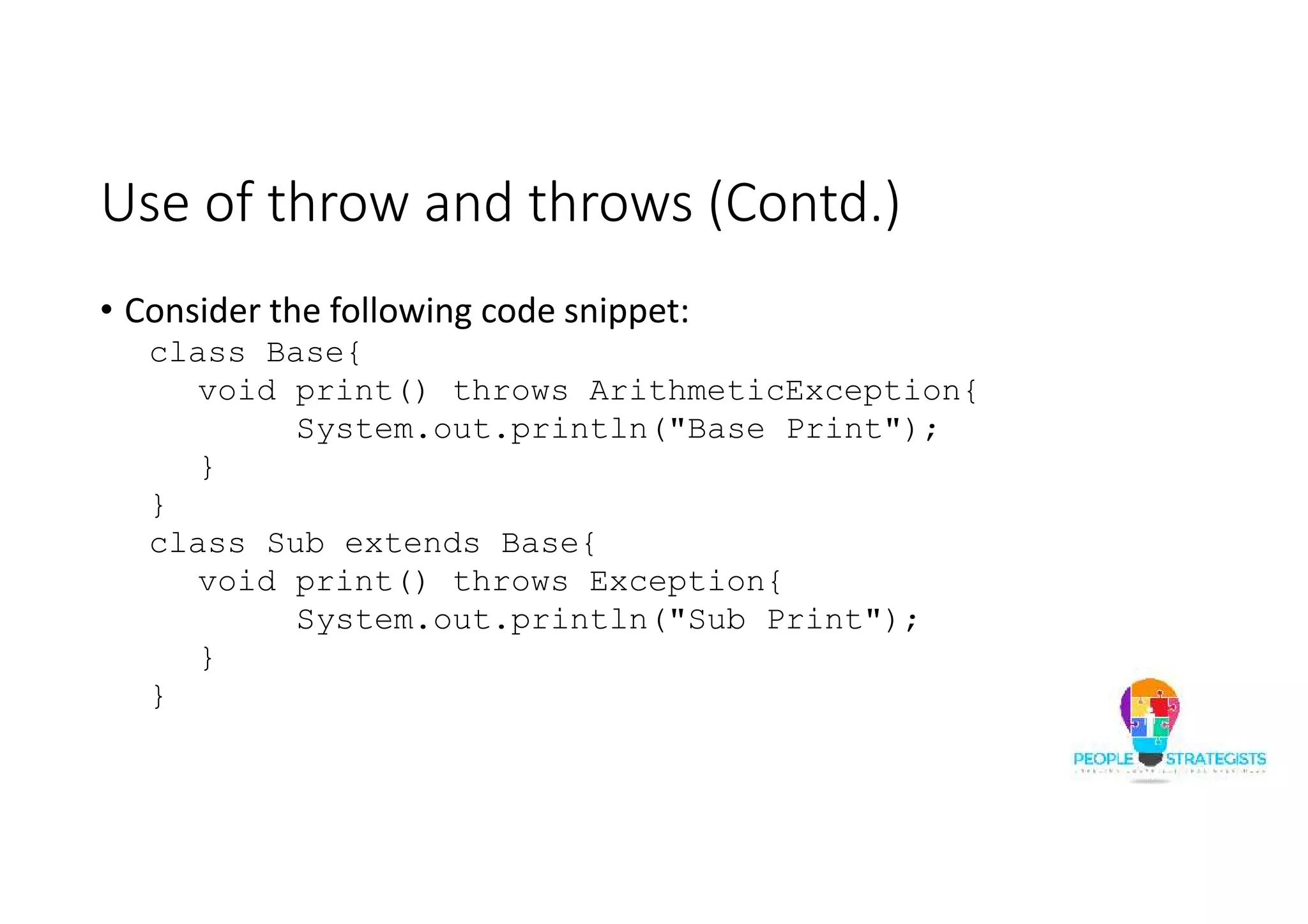 Use of throw and throws (Contd.) • Consider the following code snippet: class Base{ void print() throws ArithmeticException{ System.out.println("Base Print"); } } class Sub extends Base{ void print() throws Exception{ System.out.println("Sub Print"); } } 