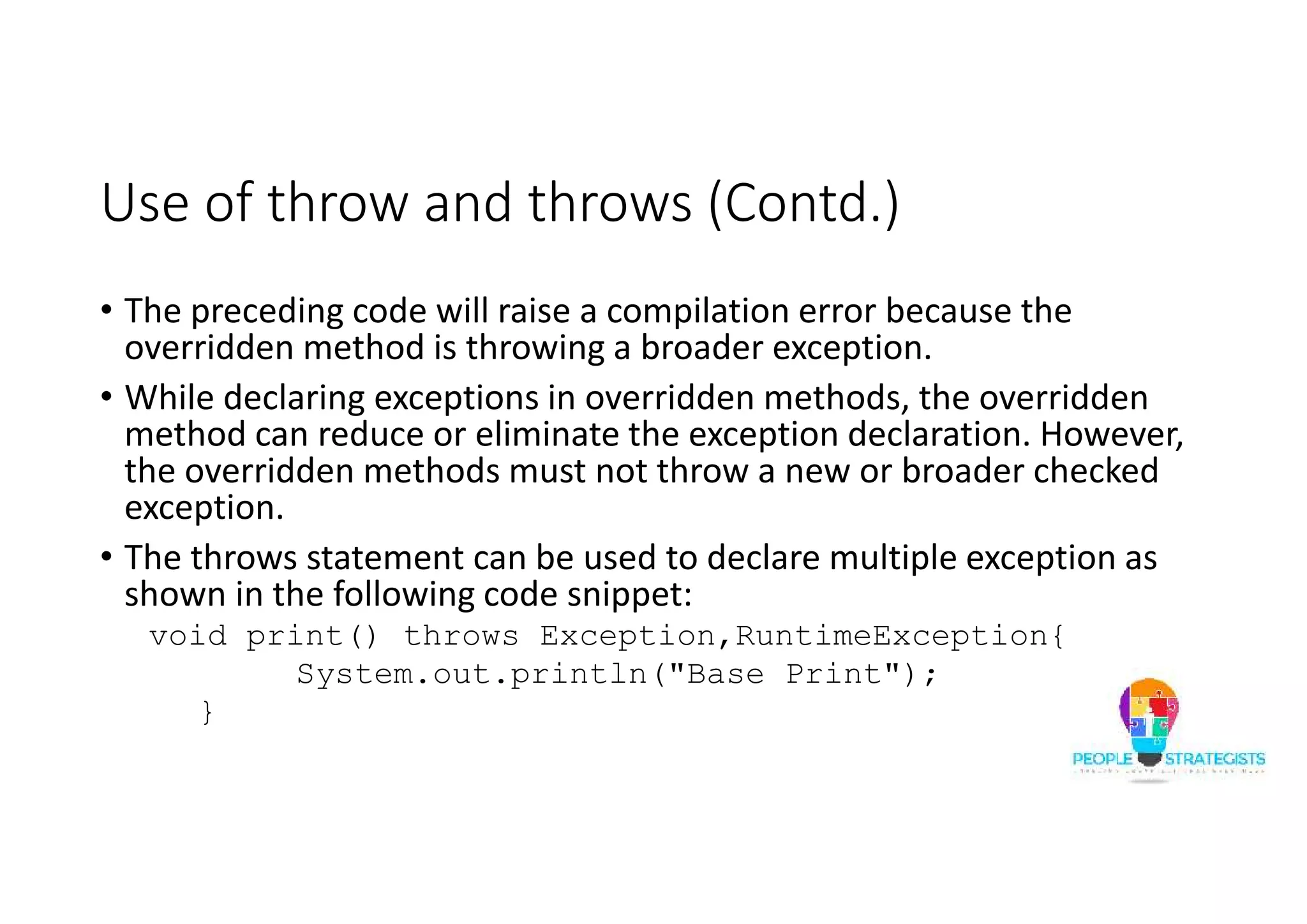 Use of throw and throws (Contd.) • The preceding code will raise a compilation error because the overridden method is throwing a broader exception. • While declaring exceptions in overridden methods, the overridden method can reduce or eliminate the exception declaration. However, the overridden methods must not throw a new or broader checked exception. • The throws statement can be used to declare multiple exception as shown in the following code snippet: void print() throws Exception,RuntimeException{ System.out.println("Base Print"); } 