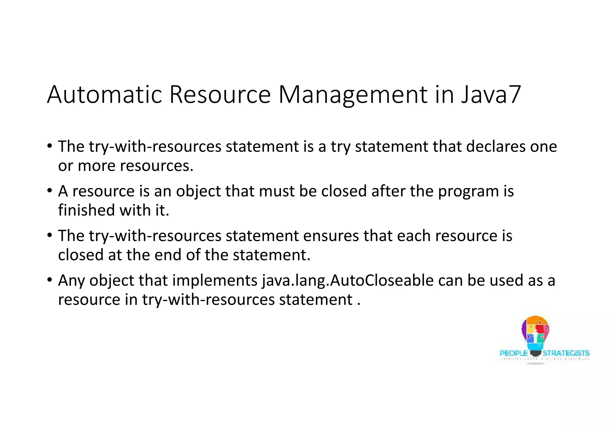 Automatic Resource Management in Java7 • The try-with-resources statement is a try statement that declares one or more resources. • A resource is an object that must be closed after the program is finished with it. • The try-with-resources statement ensures that each resource is closed at the end of the statement. • Any object that implements java.lang.AutoCloseable can be used as a resource in try-with-resources statement . 