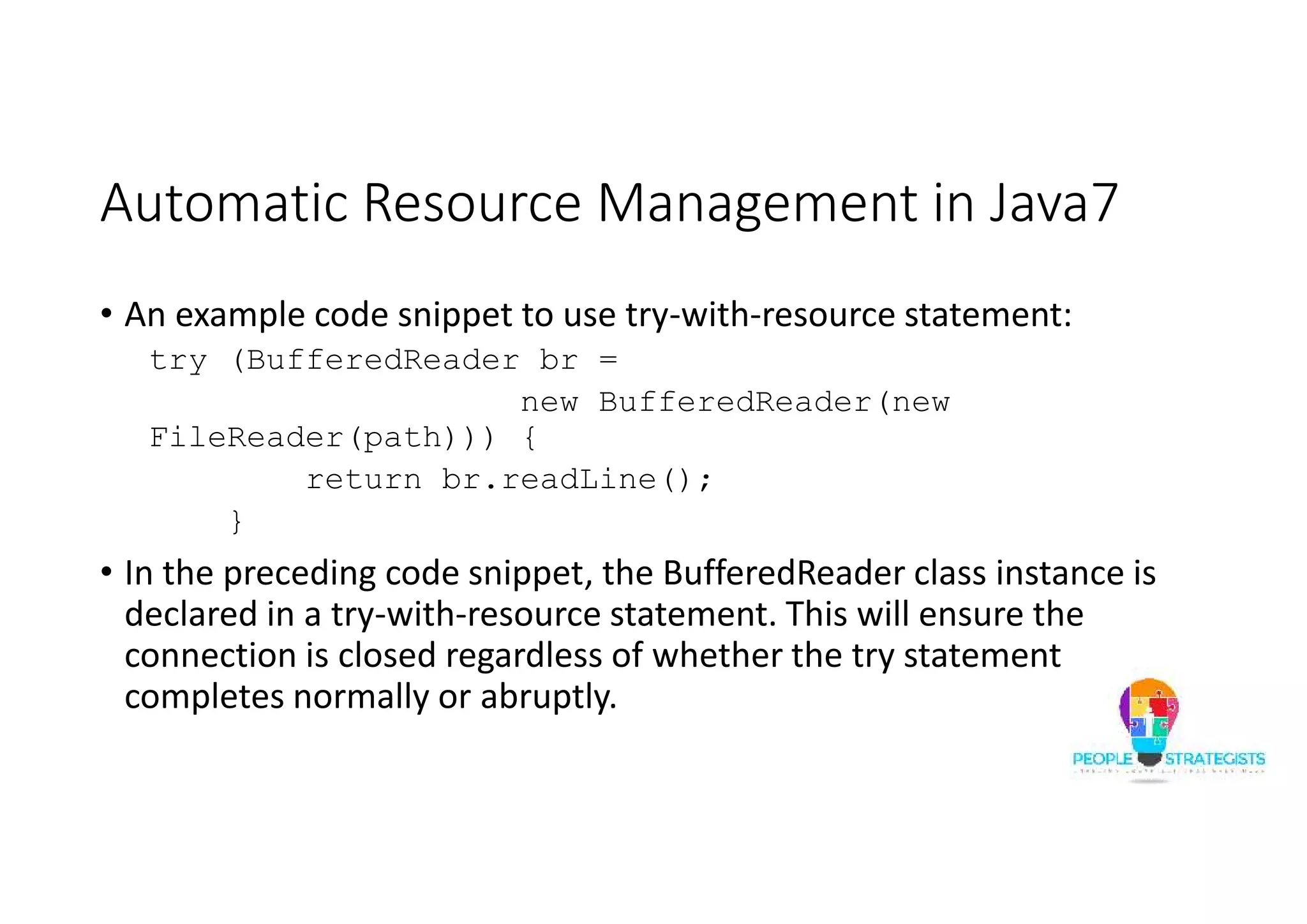 Automatic Resource Management in Java7 • An example code snippet to use try-with-resource statement: try (BufferedReader br = new BufferedReader(new FileReader(path))) { return br.readLine(); } • In the preceding code snippet, the BufferedReader class instance is declared in a try-with-resource statement. This will ensure the connection is closed regardless of whether the try statement completes normally or abruptly. 