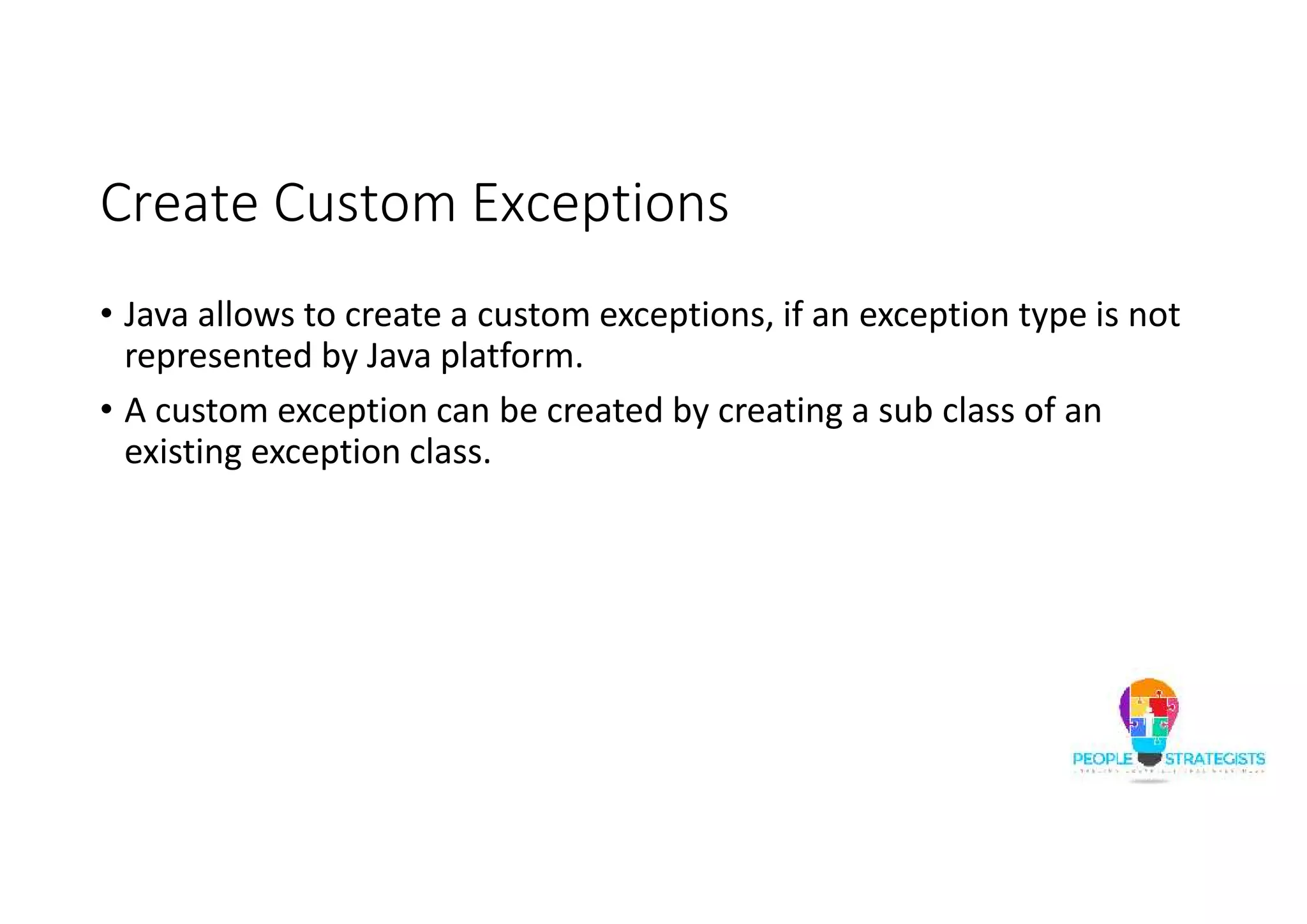 Create Custom Exceptions • Java allows to create a custom exceptions, if an exception type is not represented by Java platform. • A custom exception can be created by creating a sub class of an existing exception class. 