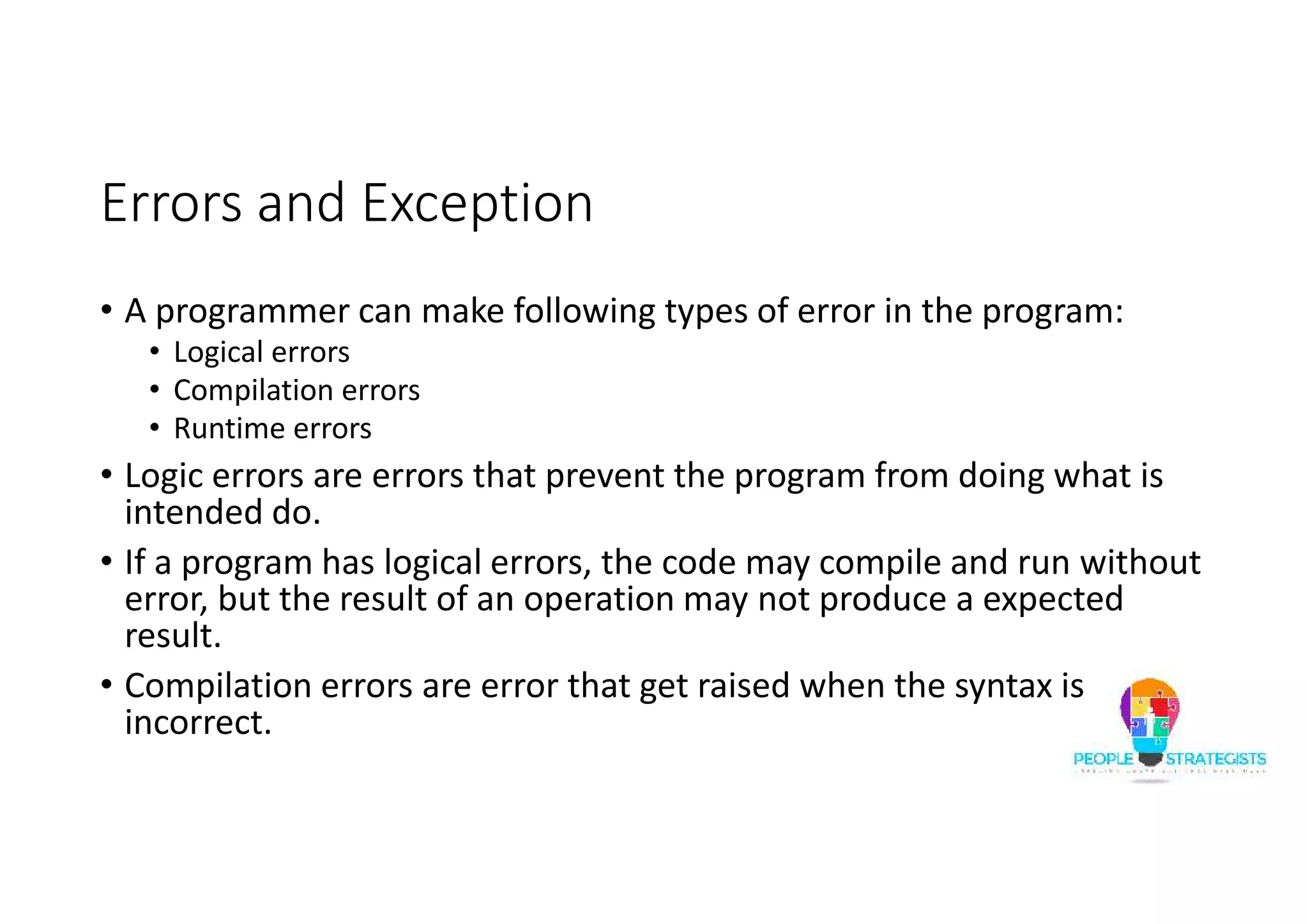 Errors and Exception • A programmer can make following types of error in the program: • Logical errors • Compilation errors • Runtime errors • Logic errors are errors that prevent the program from doing what is intended do. • If a program has logical errors, the code may compile and run without error, but the result of an operation may not produce a expected result. • Compilation errors are error that get raised when the syntax is incorrect. 