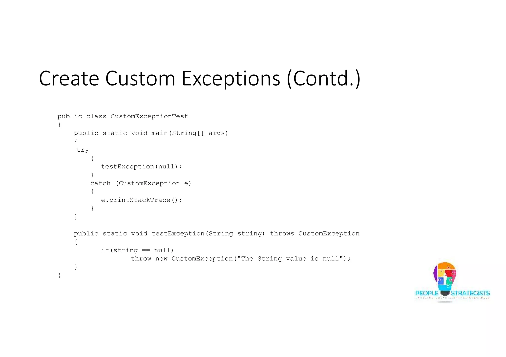 Create Custom Exceptions (Contd.) public class CustomExceptionTest { public static void main(String[] args) { try { testException(null); } catch (CustomException e) { e.printStackTrace(); } } public static void testException(String string) throws CustomException { if(string == null) throw new CustomException("The String value is null"); } } 