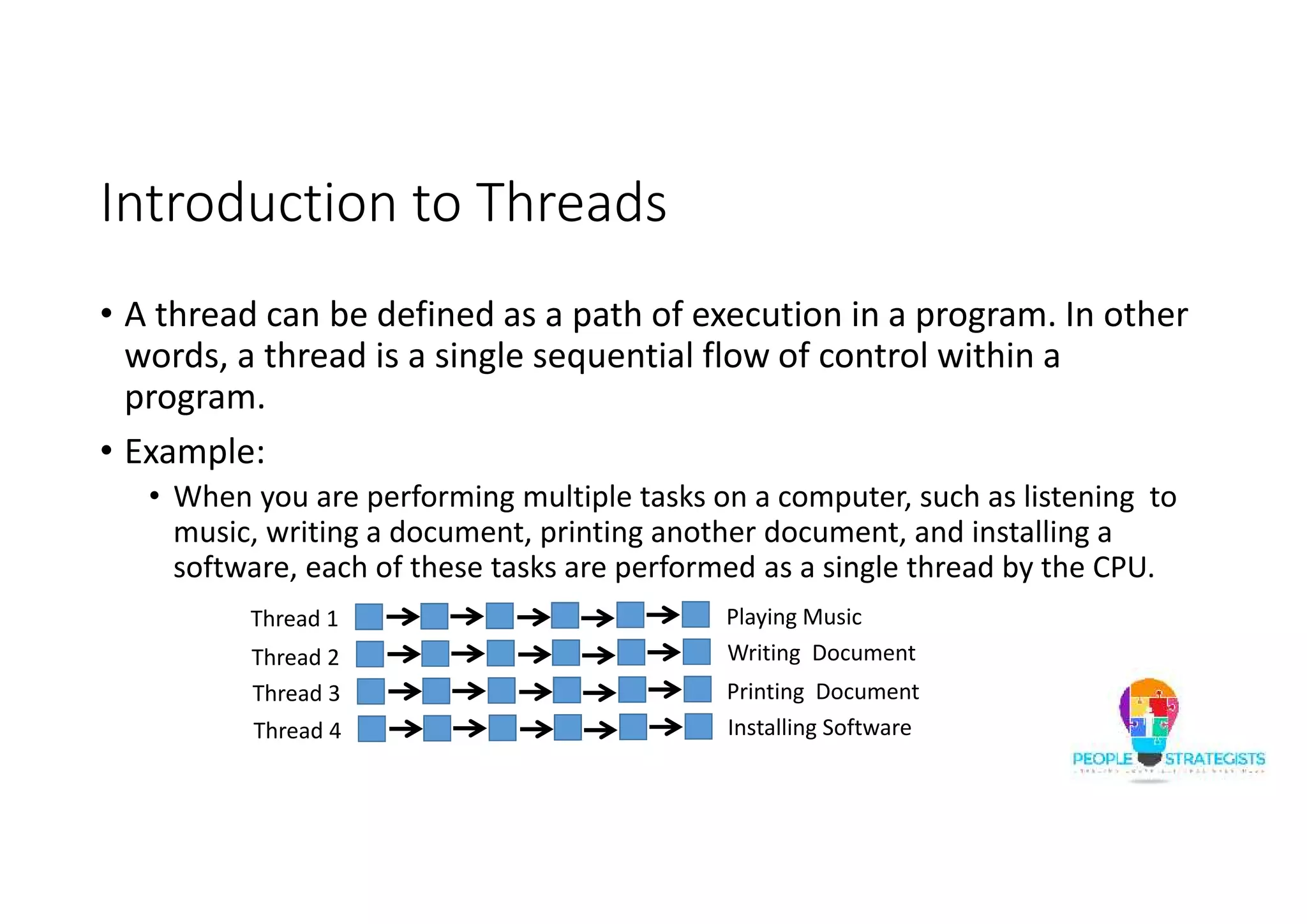 Introduction to Threads • A thread can be defined as a path of execution in a program. In other words, a thread is a single sequential flow of control within a program. • Example: • When you are performing multiple tasks on a computer, such as listening to music, writing a document, printing another document, and installing a software, each of these tasks are performed as a single thread by the CPU. Thread 1 Thread 2 Thread 3 Thread 4 Playing Music Writing Document Printing Document Installing Software 