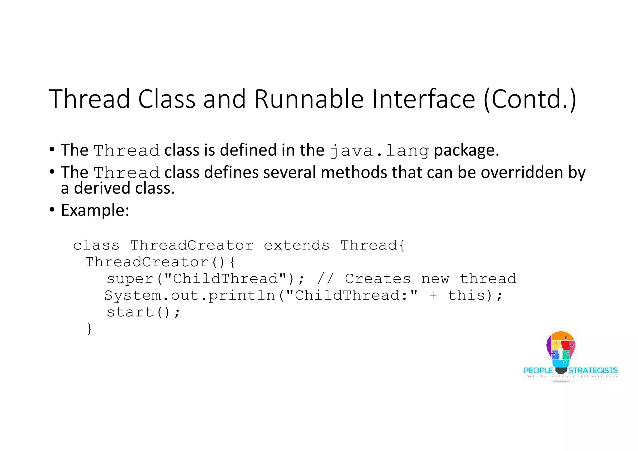 Thread Class and Runnable Interface (Contd.) • The Thread class is defined in the java.lang package. • The Thread class defines several methods that can be overridden by a derived class. • Example: class ThreadCreator extends Thread{ ThreadCreator(){ super("ChildThread"); // Creates new thread System.out.println("ChildThread:" + this); start(); } 