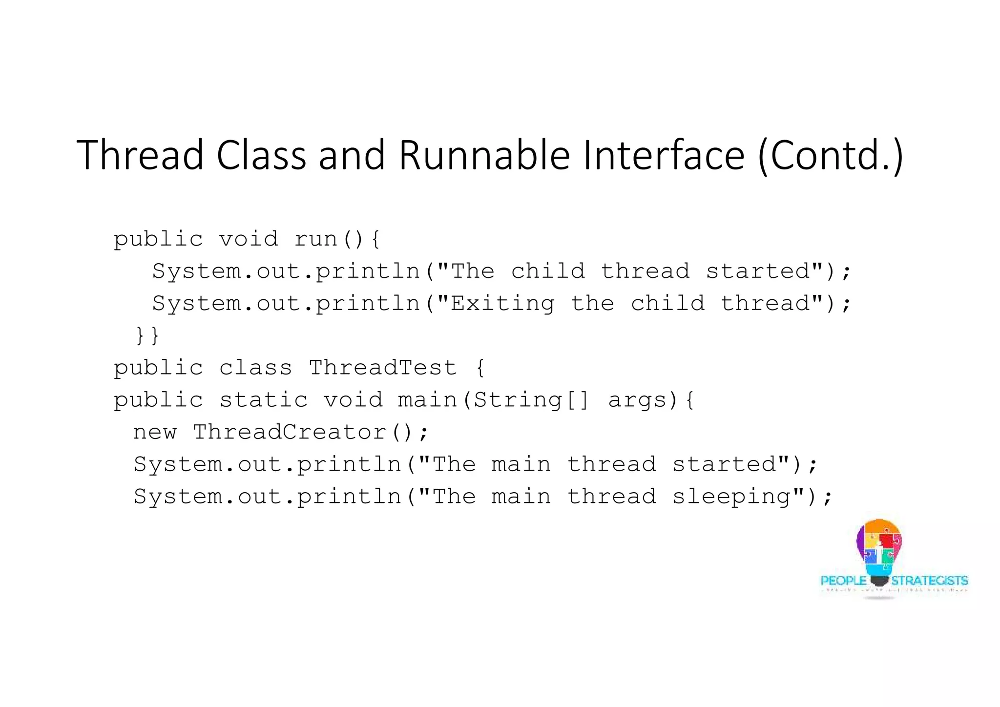Thread Class and Runnable Interface (Contd.) public void run(){ System.out.println("The child thread started"); System.out.println("Exiting the child thread"); }} public class ThreadTest { public static void main(String[] args){ new ThreadCreator(); System.out.println("The main thread started"); System.out.println("The main thread sleeping"); 