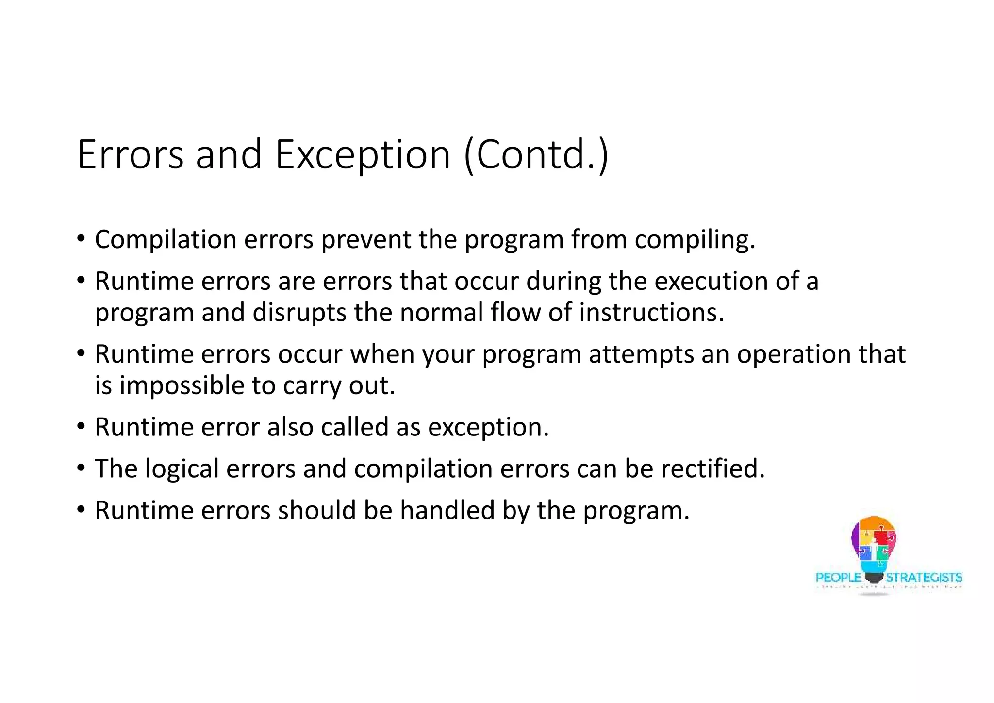 Errors and Exception (Contd.) • Compilation errors prevent the program from compiling. • Runtime errors are errors that occur during the execution of a program and disrupts the normal flow of instructions. • Runtime errors occur when your program attempts an operation that is impossible to carry out. • Runtime error also called as exception. • The logical errors and compilation errors can be rectified. • Runtime errors should be handled by the program. 