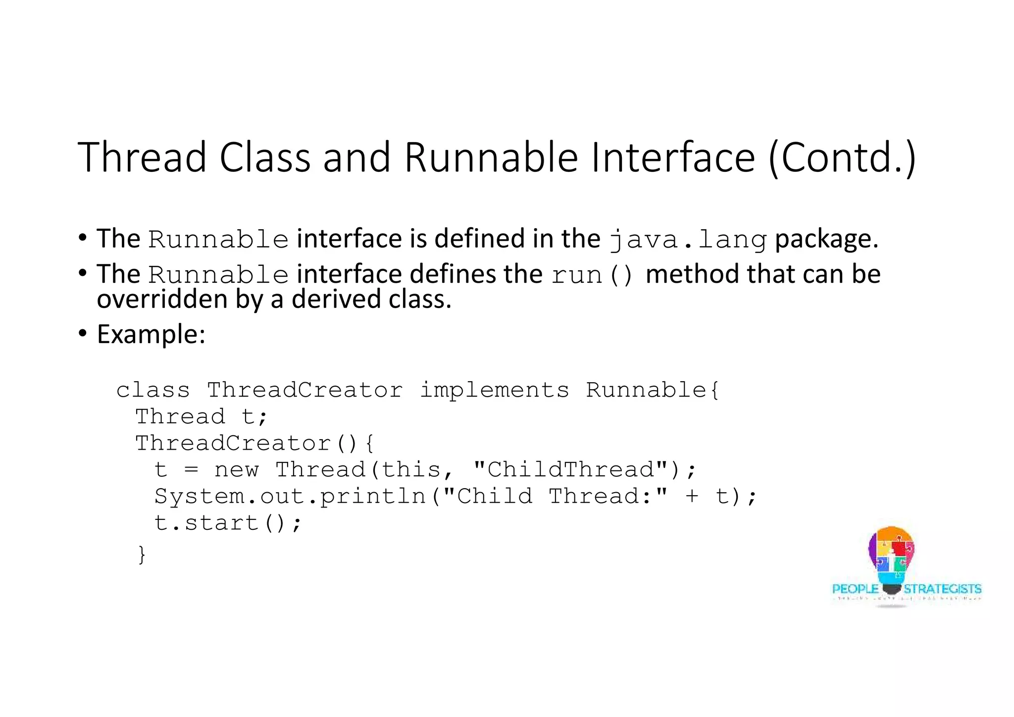 Thread Class and Runnable Interface (Contd.) • The Runnable interface is defined in the java.lang package. • The Runnable interface defines the run() method that can be overridden by a derived class. • Example: class ThreadCreator implements Runnable{ Thread t; ThreadCreator(){ t = new Thread(this, "ChildThread"); System.out.println("Child Thread:" + t); t.start(); } 