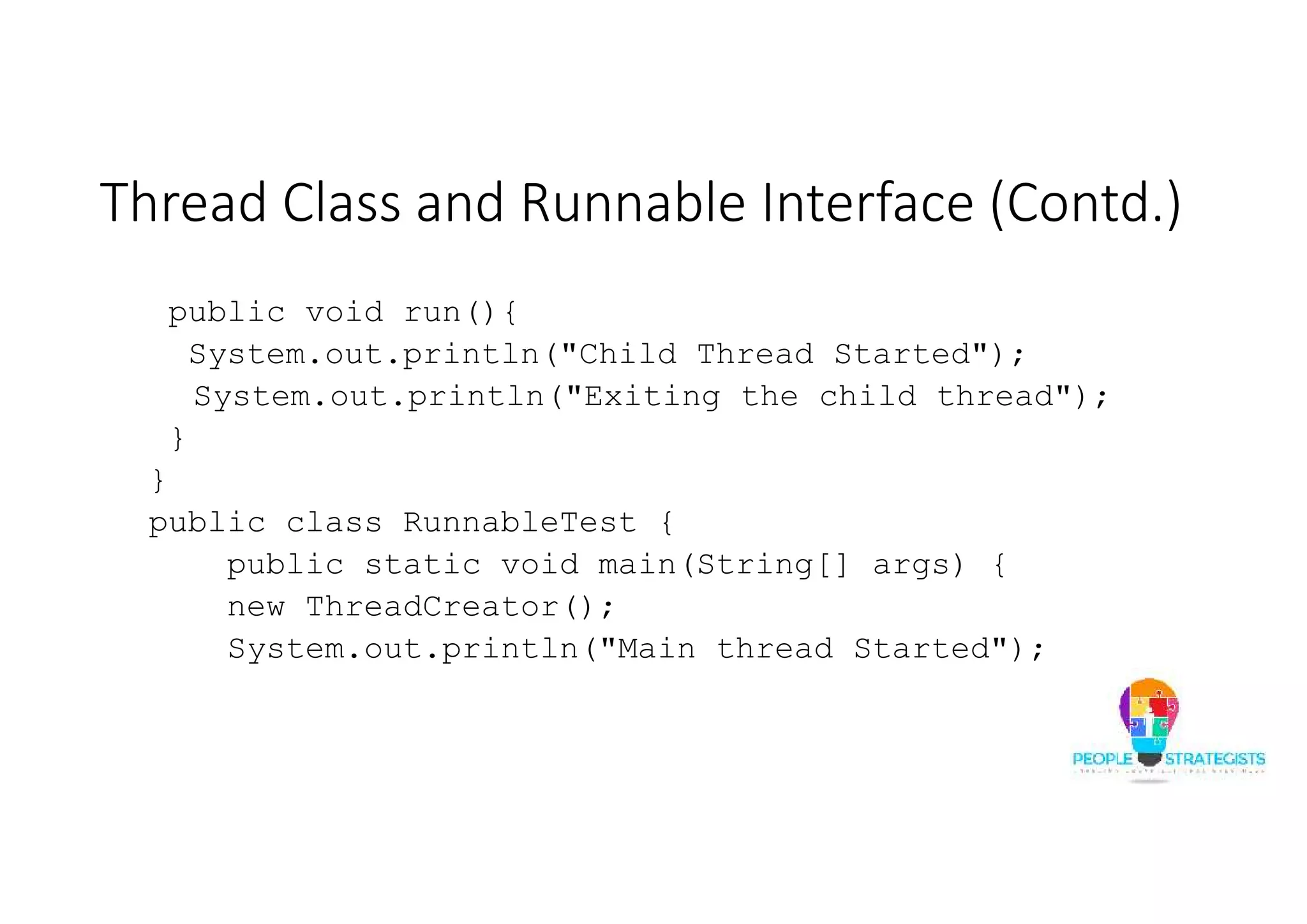 Thread Class and Runnable Interface (Contd.) public void run(){ System.out.println("Child Thread Started"); System.out.println("Exiting the child thread"); } } public class RunnableTest { public static void main(String[] args) { new ThreadCreator(); System.out.println("Main thread Started"); 