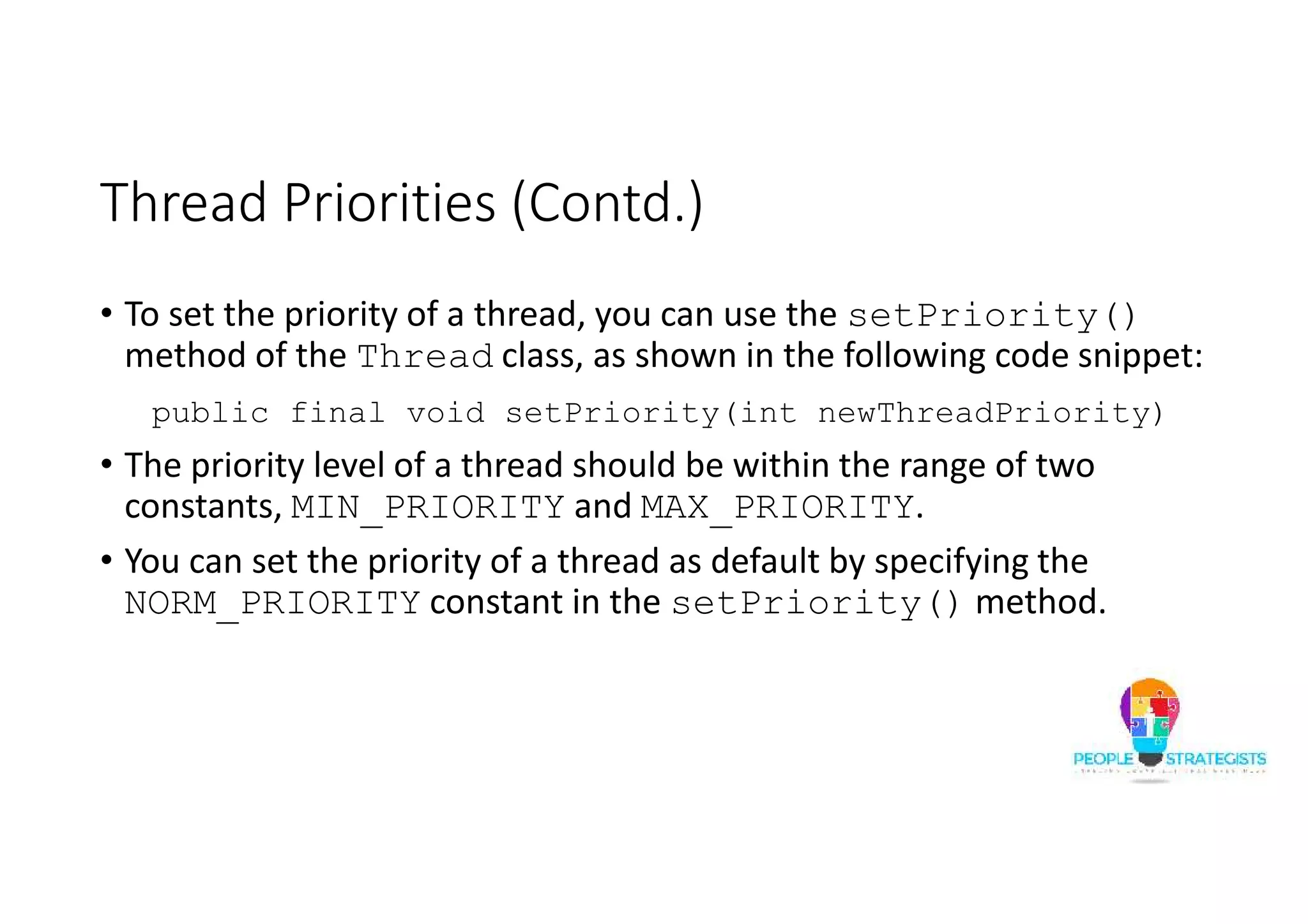 Thread Priorities (Contd.) • To set the priority of a thread, you can use the setPriority() method of the Thread class, as shown in the following code snippet: public final void setPriority(int newThreadPriority) • The priority level of a thread should be within the range of two constants, MIN_PRIORITY and MAX_PRIORITY. • You can set the priority of a thread as default by specifying the NORM_PRIORITY constant in the setPriority() method. 