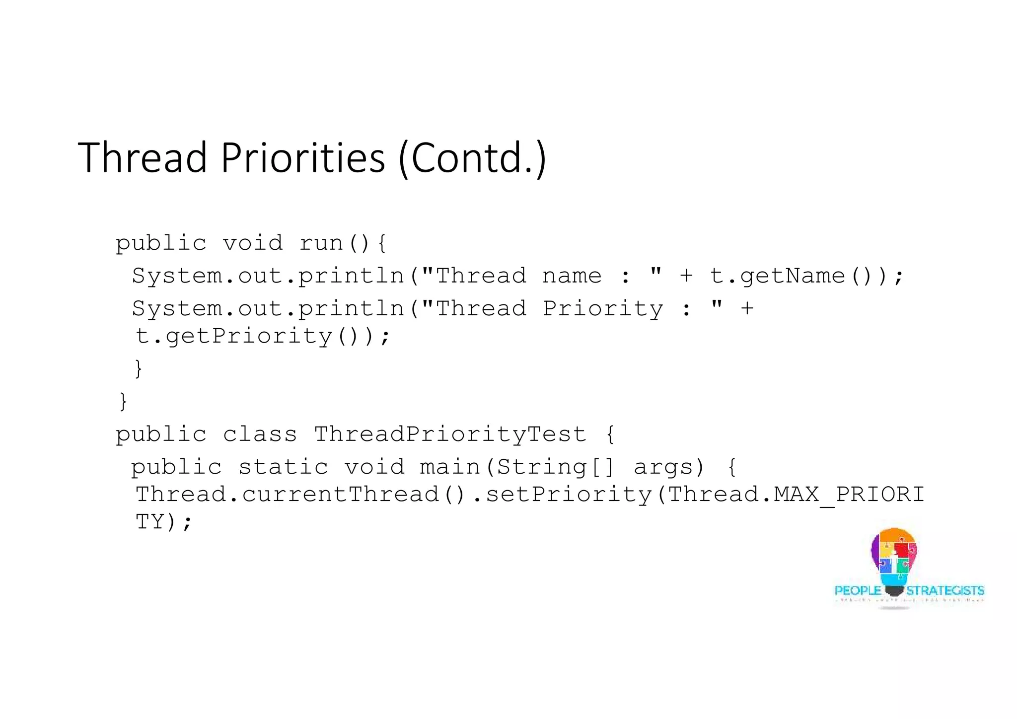 Thread Priorities (Contd.) public void run(){ System.out.println("Thread name : " + t.getName()); System.out.println("Thread Priority : " + t.getPriority()); } } public class ThreadPriorityTest { public static void main(String[] args) { Thread.currentThread().setPriority(Thread.MAX_PRIORI TY); 