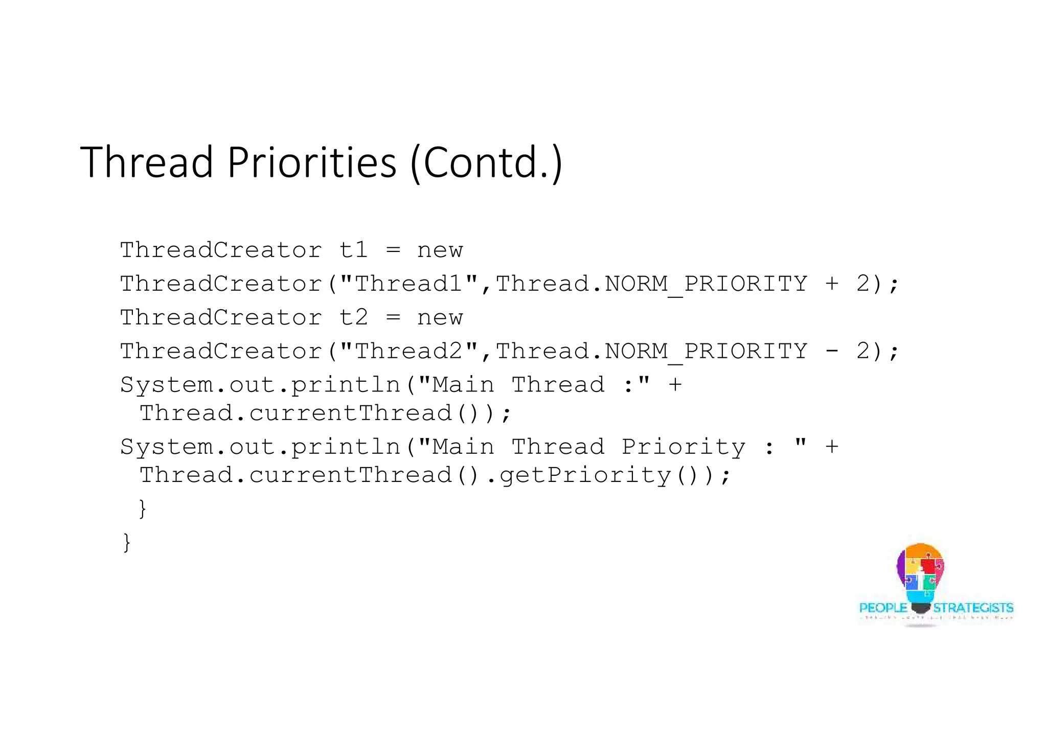Thread Priorities (Contd.) ThreadCreator t1 = new ThreadCreator("Thread1",Thread.NORM_PRIORITY + 2); ThreadCreator t2 = new ThreadCreator("Thread2",Thread.NORM_PRIORITY - 2); System.out.println("Main Thread :" + Thread.currentThread()); System.out.println("Main Thread Priority : " + Thread.currentThread().getPriority()); } } 