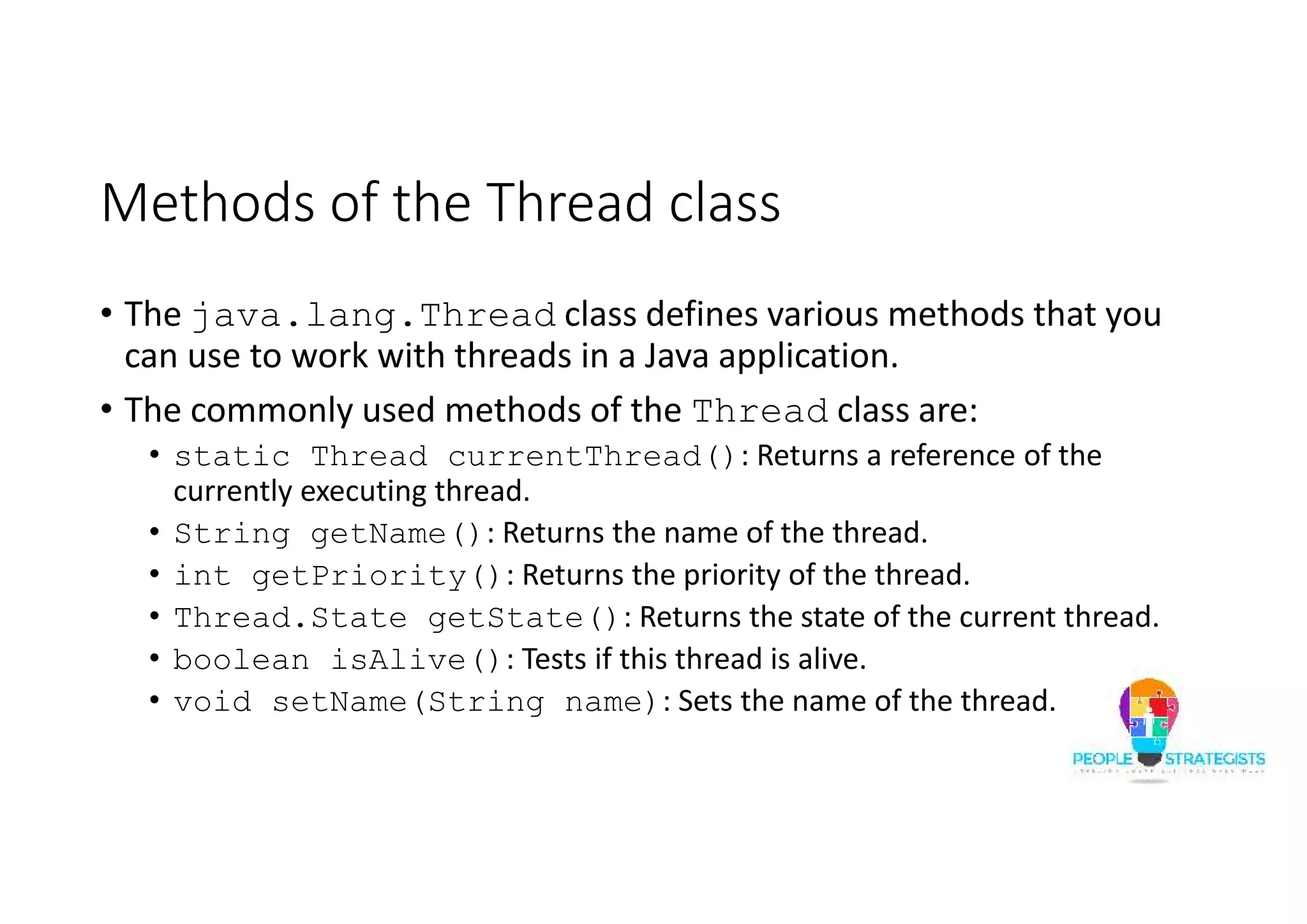 Methods of the Thread class • The java.lang.Thread class defines various methods that you can use to work with threads in a Java application. • The commonly used methods of the Thread class are: • static Thread currentThread(): Returns a reference of the currently executing thread. • String getName(): Returns the name of the thread. • int getPriority(): Returns the priority of the thread. • Thread.State getState(): Returns the state of the current thread. • boolean isAlive(): Tests if this thread is alive. • void setName(String name): Sets the name of the thread. 