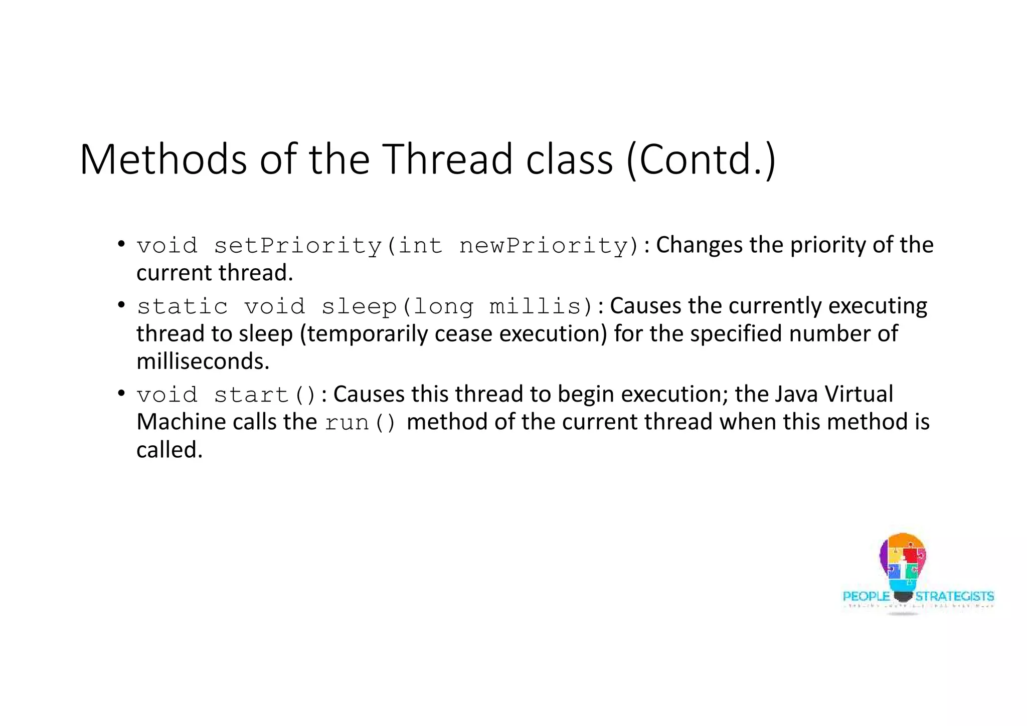 Methods of the Thread class (Contd.) • void setPriority(int newPriority): Changes the priority of the current thread. • static void sleep(long millis): Causes the currently executing thread to sleep (temporarily cease execution) for the specified number of milliseconds. • void start(): Causes this thread to begin execution; the Java Virtual Machine calls the run() method of the current thread when this method is called. 