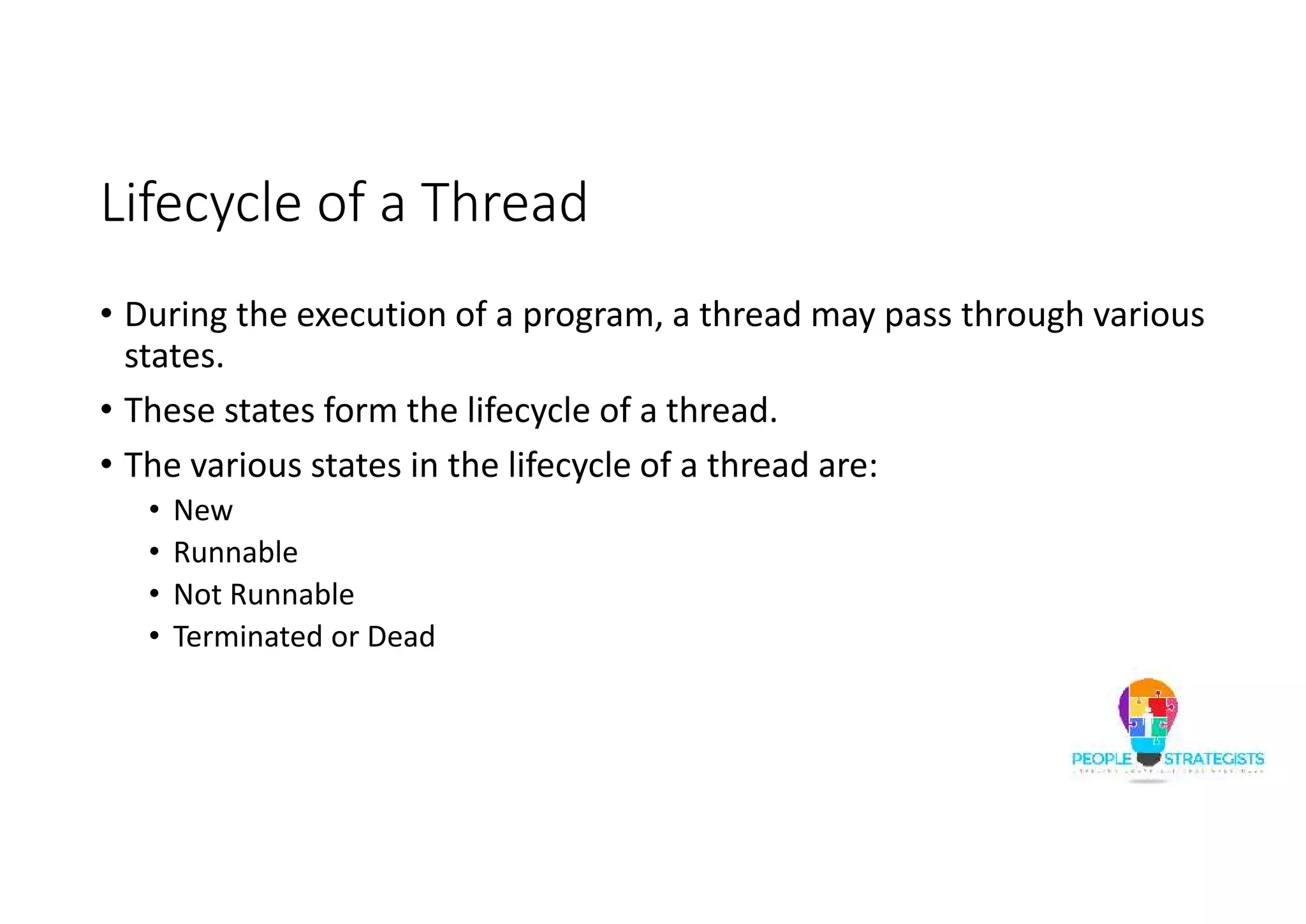 Lifecycle of a Thread • During the execution of a program, a thread may pass through various states. • These states form the lifecycle of a thread. • The various states in the lifecycle of a thread are: • New • Runnable • Not Runnable • Terminated or Dead 