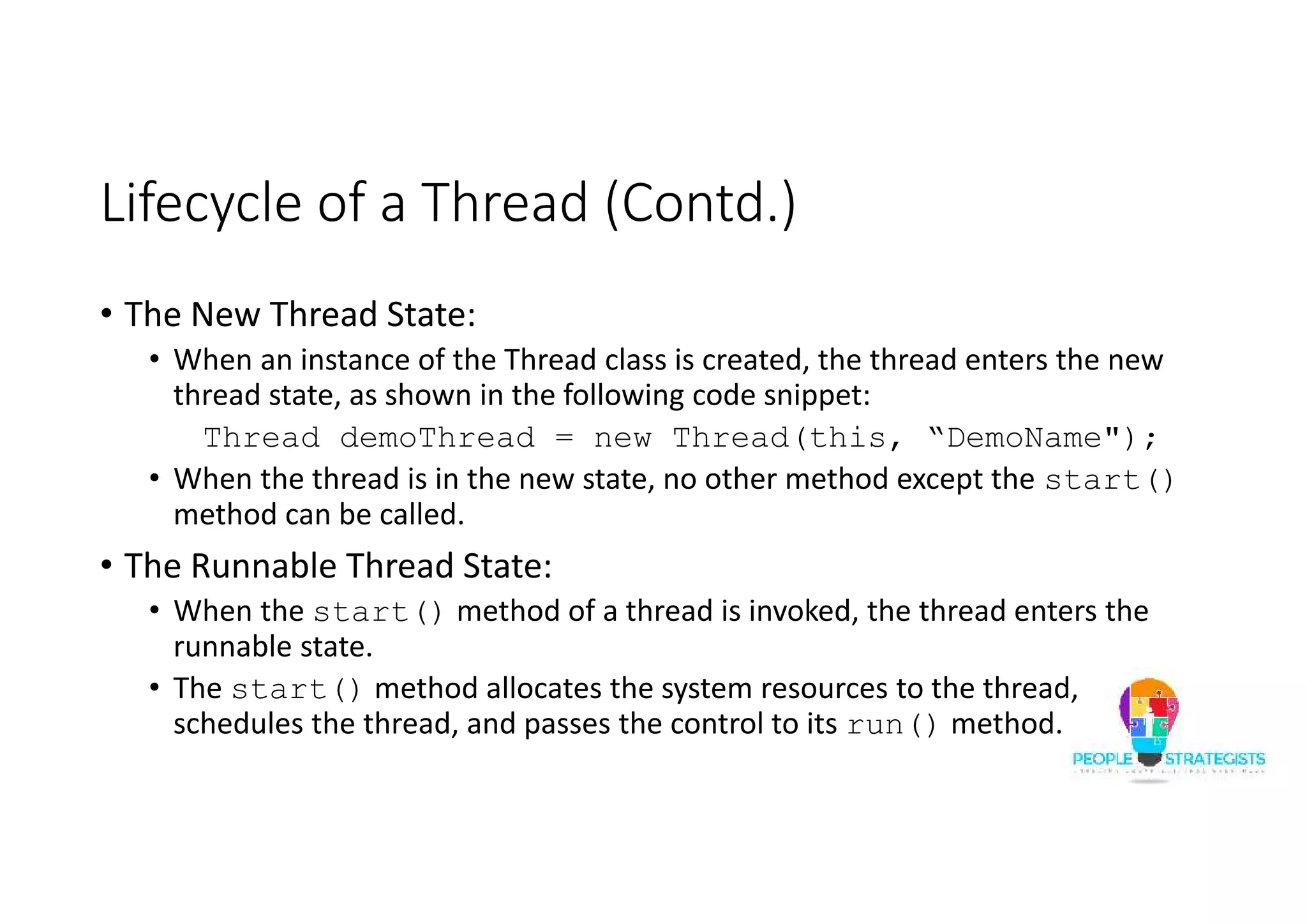 Lifecycle of a Thread (Contd.) • The New Thread State: • When an instance of the Thread class is created, the thread enters the new thread state, as shown in the following code snippet: Thread demoThread = new Thread(this, “DemoName"); • When the thread is in the new state, no other method except the start() method can be called. • The Runnable Thread State: • When the start() method of a thread is invoked, the thread enters the runnable state. • The start() method allocates the system resources to the thread, schedules the thread, and passes the control to its run() method. 