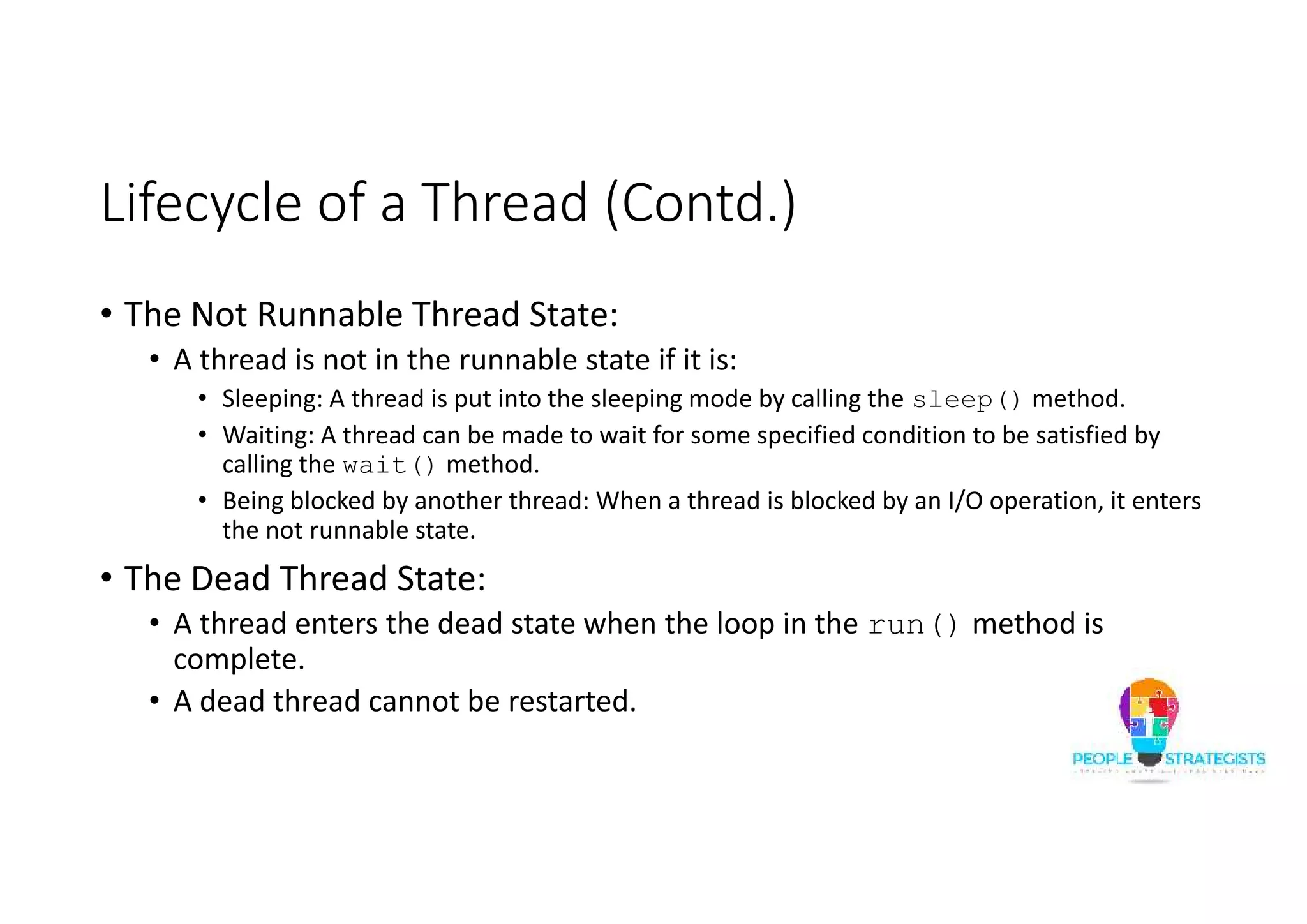 Lifecycle of a Thread (Contd.) • The Not Runnable Thread State: • A thread is not in the runnable state if it is: • Sleeping: A thread is put into the sleeping mode by calling the sleep() method. • Waiting: A thread can be made to wait for some specified condition to be satisfied by calling the wait() method. • Being blocked by another thread: When a thread is blocked by an I/O operation, it enters the not runnable state. • The Dead Thread State: • A thread enters the dead state when the loop in the run() method is complete. • A dead thread cannot be restarted. 